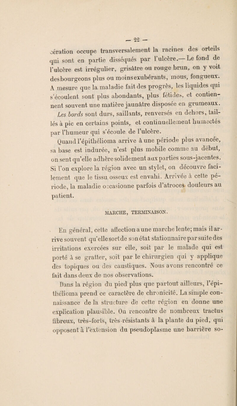 aération occupe transversalement la racines des orteils qui sont en partie disséqués par 1 ulcère. Le fond de F ulcère est irrégulier, grisâtre ou rouge brun, on y voit desbourgeons plus ou moins exubérants, mous, fongueux. A mesure que la maladie fait des progrès, les liquides qui s’écoulent sont plus abondants, plus fétides, et contien¬ nent souvent une matière jaunâtre disposée en grumeaux. Les bords sont durs, saillants, renversés en dehors, tail¬ lés à pic en certains points, et continuellement humectés par l’humeur qui s’écoule de l’ulcère. Quand Tépithélioma arrive à une période plus avancée, sa base est indurée, n’est plus mobile comme au début, on sent qu’elle adhère solidement aux parties sous-jacentes. Si I on explore la région avec un stylet, on découvre faci¬ lement que le tissu osseux est envahi. Arrivée a cette pé¬ riode, la maladie occasionne parfois d’atroces douleurs au patient. MARCHE, TERMINAISON. En général, cette affection aune marche lente; mais il ar¬ rive souvent qu elle sort de son état stationnaire par suite des irritations exercées sur elle, soit par le malade qui est porté à se gratter, soit par le chirurgien qui y applique des topiques ondes caustiques. Nous avons rencontré ce fait dans deux de nos observations. Dans la région du pied plus que partout ailleurs, l’épi— thélioma prend ce caractère de chronicité. La simple con¬ naissance de la structure de cette région en donne une explication plausible. On rencontre de nombreux tractus fibreux, très-forts, très résistants à la plante du pied, qui opposent à l’extension du pseudoplasme une barrière so-