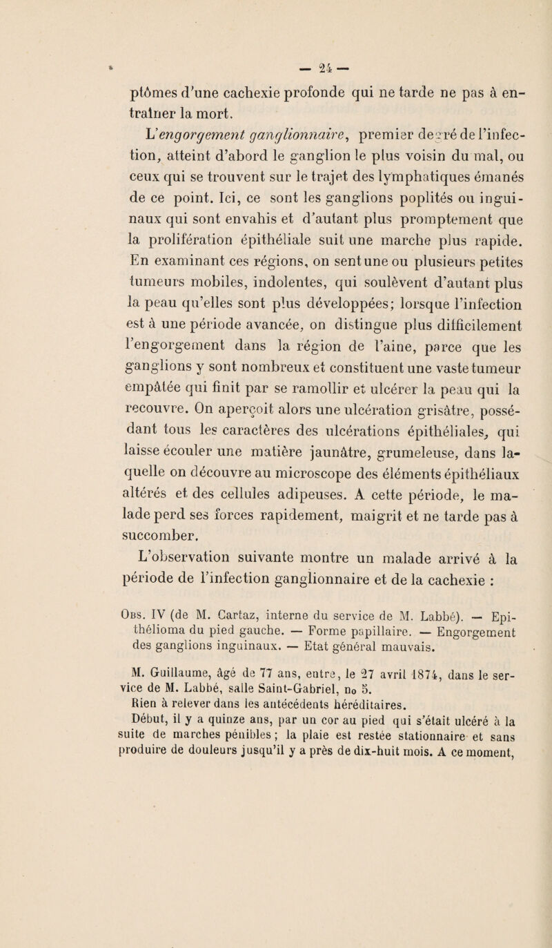 ptômes d’une cachexie profonde qui ne tarde ne pas à en¬ traîner la mort. L’engorgement ganglionnaire, premier degré de l’infec¬ tion, atteint d’abord le ganglion le plus voisin du mal, ou ceux qui se trouvent sur le trajet des lymphatiques émanés de ce point. Ici, ce sont les ganglions poplités ou ingui¬ naux qui sont envahis et d’autant plus promptement que la prolifération épithéliale suit une marche plus rapide. En examinant ces régions, on sent une ou plusieurs petites tumeurs mobiles, indolentes, qui soulèvent d’autant plus la peau qu’elles sont plus développées; lorsque l’infection est à une période avancée, on distingue plus dilficilement l’engorgement dans la région de l’aine, parce que les ganglions y sont nombreux et constituent une vaste tumeur empâtée qui finit par se ramollir et ulcérer la peau qui la recouvre. On aperçoit alors une ulcération grisâtre, possé¬ dant tous les caractères des ulcérations épithéliales, qui laisse écouler une matière jaunâtre, grumeleuse, dans la¬ quelle on découvre au microscope des éléments épithéliaux altérés et des cellules adipeuses. A cette période, le ma¬ lade perd ses forces rapidement, maigrit et ne tarde pas à succomber. L’observation suivante montre un malade arrivé à la période de l’infection ganglionnaire et de la cachexie : Obs. IV (de M. Cartaz, interne du service de M. Labbé). — Epi- thélioma du pied gauche. — Forme papillaire. — Engorgement des ganglions inguinaux. — Etat général mauvais. M. Guillaume, âgé de 77 ans, entre, le 27 avril 1874, dans le ser¬ vice de M. Labbé, salle Saint-Gabriel, n0 5. Rien à relever dans les antécédents héréditaires. Début, il y a quinze ans, par un cor au pied qui s’était ulcéré à la suite de marches pénibles ; la plaie est restée stationnaire et sans produire de douleurs jusqu’il y a près de dix-huit mois. A ce moment,