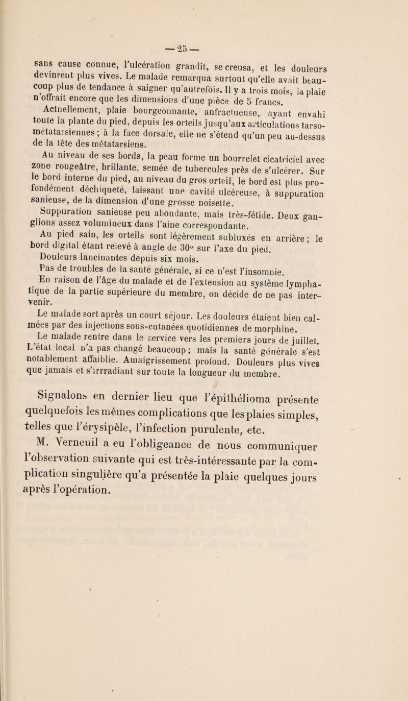 sans cause connue, l’ulcération grandit, se creusa, et les douleurs devinrent plus vives. Le malade remarqua surtout qu’elle avait beau¬ coup plus de tendance à saigner qu’autrefois. Il v a trois mois, la plaie n offrait encore que les dimensions d’une pièce de 5 francs. Actuellement, plaie bourgeonnante, anfractueuse, ayant envahi toute la plante du pied, depuis les orteils jusqu’aux articulations tarso- metatarsiennes ; à la face dorsale, elle ne s’étend qu’un peu au-dessus de la tête des métatarsiens. Au niveau de ses bords, la peau forme un bourrelet cicatriciel avec zone rougeâtre, brillante, semée de tubercules près de s’ulcérer. Sur le bord interne du pied, au niveau du gros orteil, le bord est plus pro¬ fondément déchiqueté, laissant une cavité ulcéreuse, à suppuration sanieuse, de la dimension d’une grosse noisette. Suppuration sanieuse peu abondante, mais très-fétide. Deux gan¬ glions assez volumineux dans l’aine correspondante. Au pied sain, les orteils sont légèrement subluxés en arrière ; le bord digital étant relevé à angle de 30° sur l’axe du pied. Douleurs lancinantes depuis six mois. Pas de troubles de la santé générale, si ce n’est l’insomnie. En laison de 1 âge du malade et de l’extension au système lympha¬ tique de la partie supérieure du membre, on décide de ne pas inter¬ venir. Le malade sort après un court séjour. Les douleurs étaient bien cal¬ mées par des injections sous-cutanées quotidiennes de morphine. Le malade rentre dans le service vers les premiers jours de juillet. L état local n’a pas changé beaucoup; mais la santé générale s’est notablement affaiblie. Amaigrissement profond. Douleurs plus vives que jamais et s irrradiant sur toute la longueur du membre. / Signalons en dernier lieu que l’épithélioma présente quelquefois les mêmes complications que les plaies simples, telles que 1 érysipèle, l’infection purulente, etc. M. Verneuil a eu l’obligeance de nous communiquer 1 observation suivante qui est très-intéressante par ]a com¬ plication singulière qu a présentée la plaie quelques jours après l’opération.