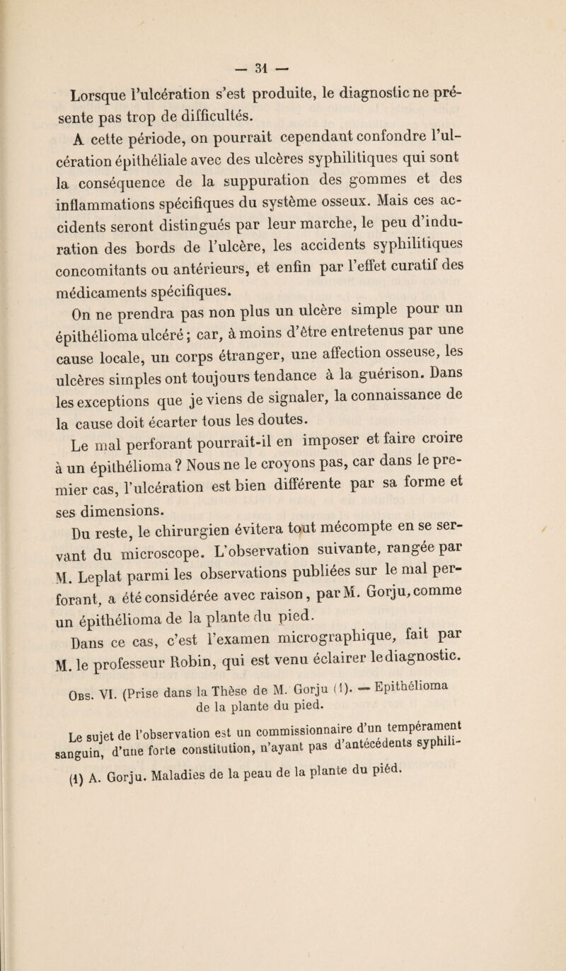 Lorsque l’ulcération s’est produite, le diagnostic ne pré¬ sente pas trop de difficultés. A cette période, on pourrait cependant confondre l’ul¬ cération épithéliale avec des ulcères syphilitiques qui sont la conséquence de la suppuration des gommes et des inflammations spécifiques du système osseux. Mais ces ac¬ cidents seront distingués par leur marche, le peu d’indu¬ ration des bords de l’ulcère, les accidents syphilitiques concomitants ou antérieurs, et enfin par l’effet curatif des médicaments spécifiques. On ne prendra pas non plus un ulcère simple pour un épithélioma ulcéré ; car, à moins d’être entretenus par une cause locale, un corps étranger, une affection osseuse, les ulcères simples ont toujours tendance à la guérison. Dans les exceptions que je viens de signaler, la connaissance de la cause doit écarter tous les doutes. Le mal perforant pourrait-il en imposer et faire croire à un épithélioma ? Nous ne le croyons pas, car dans le pre¬ mier cas, l’ulcération est bien différente par sa forme et ses dimensions. Du reste, le chirurgien évitera tout mécompte en se ser¬ vant du microscope. L’observation suivante, rangée par M. Leplat parmi les observations publiées sur le mal per¬ forant, a été considérée avec raison, parM. Gorju, comme un épithélioma de la plante du pmd. Dans ce cas, c’est l’examen micrographique, fait par M. le professeur Robin, qui est venu éclairer lediagnostic. Obs. VI. (Prise dans la Thèse de M. Gorju (i). - Epithélioma de la plante du pied. Le sujet de l’observation est un commissionnaire d’un tempérament sanguin, d une forte constitution, n’ayant pas d’antécédents syphth- (i) A. Gorju. Maladies de la peau de la plante du piêd.