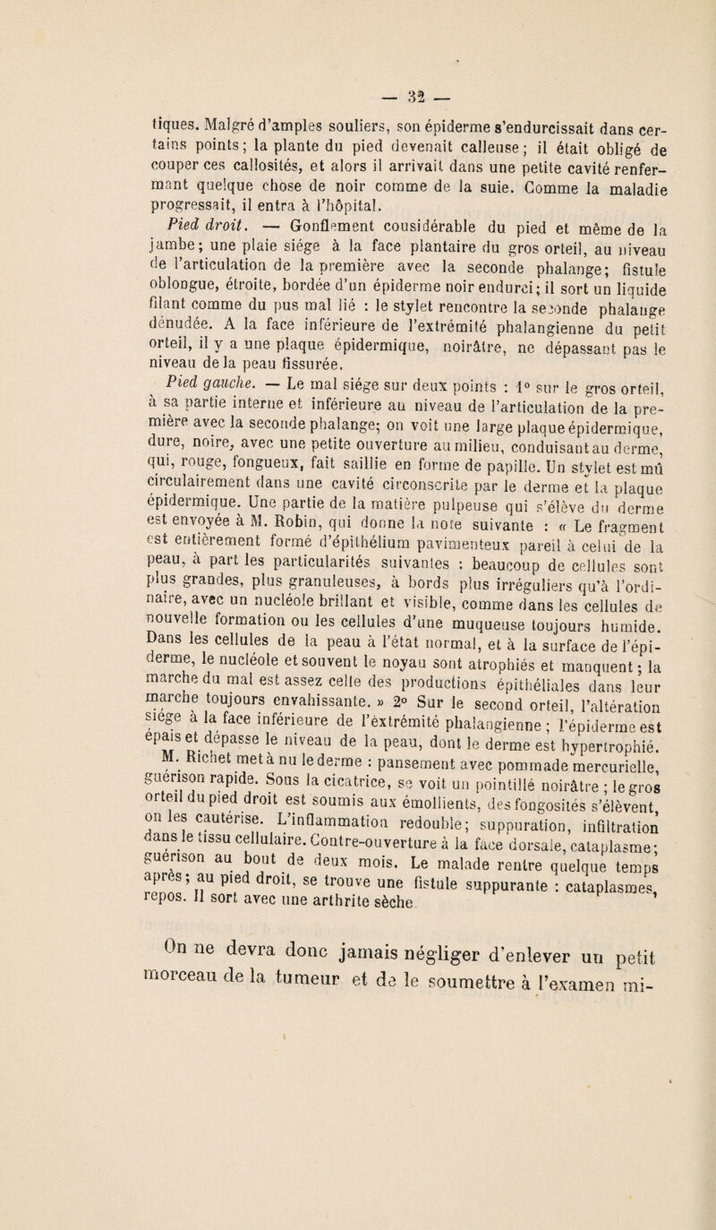 tiques. Malgré d’amples souliers, son épiderme s’endurcissait dans cer¬ tains points; la plante du pied devenait calleuse; il était obligé de couper ces callosités, et alors il arrivait dans une petite cavité renfer¬ mant quelque chose de noir comme de la suie. Gomme la maladie progressait, il entra à l’hôpital. Pied droit. — Gonflement cousidérable du pied et même de la jambe; une plaie siège à la face plantaire du gros orteil, au niveau de l’articulation de la première avec la seconde phalange; fistule oblongue, étroite, bordée d’un épiderme noir endurci; il sort un liquide filant comme du pus mal lié : le stylet rencontre la se sonde phalange dénudée. A la face inférieure de l’extrémité phalangienne du petit orteil, il y a une plaque épidermique, noirâtre, ne dépassant pas le niveau delà peau fissurée. Pied gauche. — Le mal siège sur deux points : 1° sur le gros orteil, à sa partie interne et inférieure au niveau de l’articulation de la pre¬ mière avec la seconde phalange; on voit une large plaque épidermique, dure, noire, avec une petite ouverture au milieu, conduisant au derme, qui, rouge, fongueux, fait saillie en forme de papille. Un stylet est mû circulairement dans une cavité circonscrite par le derme et la plaque épideimique. Une partie de la matière pulpeuse qui s’élève du derme est envoyée à M. Robin, qui donne la note suivante : « Le fragment est entièrement formé d’épithélium pavimenteux pareil à celui de la peau, à part les particularités suivantes : beaucoup de cellules sont plus grandes, plus granuleuses, à bords plus irréguliers qu’à l’ordi¬ naire, avec un nucléole brillant et visible, comme dans les cellules de nouvelle formation ou les cellules a une muqueuse toujours humide. Dans les cellules de la peau à l’état normal, et à la surface de l’épi¬ derme, le nucléole et souvent le noyau sont atrophiés et manquent ; la marche du mal est assez celle des productions épithéliales dans leur marche toujours envahissante. » 2° Sur le second orteil, l’altération siégé a la face inférieure de l’extrémité phalangienne ; l’épiderme est épais et dépassé le niveau de la peau, dont le derme est hypertrophié. , . Klcnet metà nu le derme : pansement avec pommade mercurielle, guérison rapide. Sous la cicatrice, se voit un pointillé noirâtre ; le gros orteil du pied droit est soumis aux émollients, des fongosités s’élèvent on les cautérisé. L’inflammation redouble; suppuration, infiltration dans le tissu cellulaire. Contre-ouverture à la face dorsale, cataplasme; guérison au bout de deux mois. Le malade rentre quelque temps r^nn^T?11 P?d dr°lt’ 86 trouve une flslule suppurante : cataplasmes, repos. Il sort avec une arthrite sèche On ne devra donc jamais négliger d’enlever un petit morceau de la tumeur et de le soumettre à l’examen mi- »