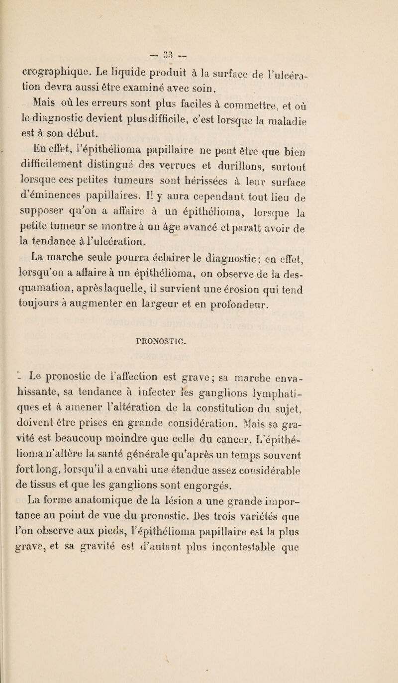 crographique. Le liquide produit à la surface de l’ulcéra¬ tion devra aussi être examiné avec soin. Mais où les erreurs sont plus faciles à commettre, et où le diagnostic devient plus difficile, c’est lorsque la maladie est à son début. En effet, l’épithélioma papillaire ne peut être que bien difficilement distingué des verrues et durillons, surtout lorsque ces petites tumeurs sont hérissées à leur surface d’éminences papillaires. Il y aura cependant tout lieu de supposer qu’on a affaire à un épithéJioma, lorsque la petite tumeur se montre à un âge avancé et parait avoir de la tendance à l’ulcération. La marche seule pourra éclairer le diagnostic; en effet, lorsqu’on a affaire à un épithélioma, on observe de la des¬ quamation, après laquelle, il survient une érosion qui tend toujours à augmenter en largeur et en profondeur. PRONOSTIC. - Ee pronostic de l’affection est grave; sa marche enva¬ hissante, sa tendance à infecter les ganglions lymphati¬ ques et à amener l'altération de la constitution du sujet, doivent être prises en grande considération. Mais sa gra¬ vité est beaucoup moindre que celle du cancer. Lepithé¬ lioma n’altère la santé générale qu’après un temps souvent fort long, lorsqu'il a envahi une étendue assez considérable de tissus et que les ganglions sont engorgés. La forme anatomique de la lésion a une grande impor¬ tance au point de vue du pronostic. Des trois variétés que l’on observe aux pieds, l’épithélioma papillaire est la plus grave, et sa gravifé est d’autant plus incontestable que