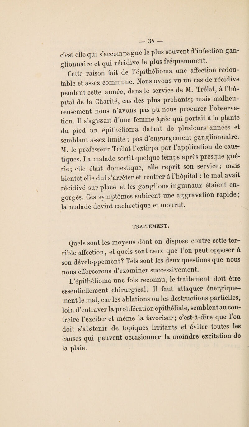 c’est elle qui s’accompagne le plus souvent d’infection gan¬ glionnaire et qui récidive le plus fréquemment. Cette raison fait de l’épithélioma une affection redou¬ table et assez commune. Nous avons vu un cas de récidive pendant cette année, dans le service de M. Trélat, à 1 hô¬ pital de la Charité, cas des plus probants; mais malheu¬ reusement nous n’avons pas pu nous procurer l’observa¬ tion. Il s’agissait d’une femme âgée qui portait à la plante du pied un épithélioma datant de plusieurs années et semblant assez limité ; pas d’engorgement ganglionnaire. M. le professeur Trélat l’extirpa par 1 application de caus¬ tiques. La malade sortit quelque temps après presque gué¬ rie; elle était domestique, elle reprit son service; mais bientôt elle dut s’arrêter et rentrer à l’hôpital : le mal avait récidivé sur place et les ganglions inguinaux étaient en¬ gorgés. Ces symptômes subirent une aggravation rapide ; la malade devint cachectique et mourut. TRAITEMENT. Quels sont les moyens dont on dispose contre cette ter¬ rible affection, et quels sont ceux que l’on peut opposer à son développement? Tels sont les deux questions que nous nous efforcerons d’examiner successivement. L’épithélioma une fois reconnu, le traitement doit être essentiellement chirurgical. 11 faut attaquer énergique¬ ment le mal, car les ablations ou les destructions partielles, loin d’entraver la prolifération épithéliale, semblent au con¬ traire l’exciter et même la favoriser; c’est-à-dire que l’on doit s’abstenir de topiques irritants et éviter toutes les causes qui peuvent occasionner la moindre excitation de la plaie.