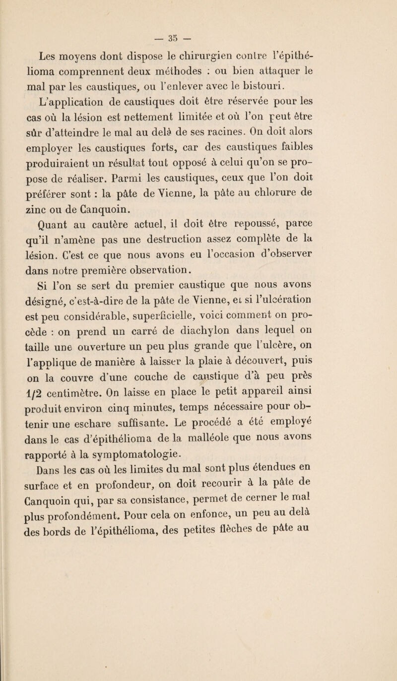 Les moyens dont dispose le chirurgien conlre l’épithé- lioma comprennent deux méthodes : ou bien attaquer le mal par les caustiques, ou l’enlever avec le bistouri. L’application de caustiques doit être réservée pour les cas où la lésion est nettement limitée et où l’on peut être sûr d’atteindre le mal au delà de ses racines. On doit alors employer les caustiques forts, car des caustiques faibles produiraient un résultat tout opposé à celui qu’on se pro¬ pose de réaliser. Parmi les caustiques, ceux que l’on doit préférer sont : la pâte de Vienne, la pâte au chlorure de zinc ou de Ganquoin. Quant au cautère actuel, il doit être repoussé, parce qu’il n’amène pas une destruction assez complète de la lésion. C’est ce que nous avons eu l’occasion d’observer dans notre première observation. Si l’on se sert du premier caustique que nous avons désigné, c’est-à-dire de la pâte de Vienne, et si l’ulcération est peu considérable, superficielle, voici comment on pro¬ cède : on prend un carré de diachylon dans lequel on taille une ouverture un peu plus grande que l'ulcère, on l’applique de manière à laisser la plaie à découvert, puis on la couvre d’une couche de caustique d’à peu près 1/2 centimètre. On laisse en place le petit appareil ainsi produit environ cinq minutes, temps nécessaire pour ob¬ tenir une eschare suffisante. Le procédé a été employé dans le cas d’épithélioma de la malléole que nous avons rapporté à la symptomatologie. Dans les cas où les limites du mal sont plus étendues en surface et en profondeur, on doit recourir à la pâte de Canquoin qui, par sa consistance, permet de cerner le niai plus profondément,. Pour cela on enfonce, un peu au delà des bords de Pépithélioma, des petites flèches de pâte au