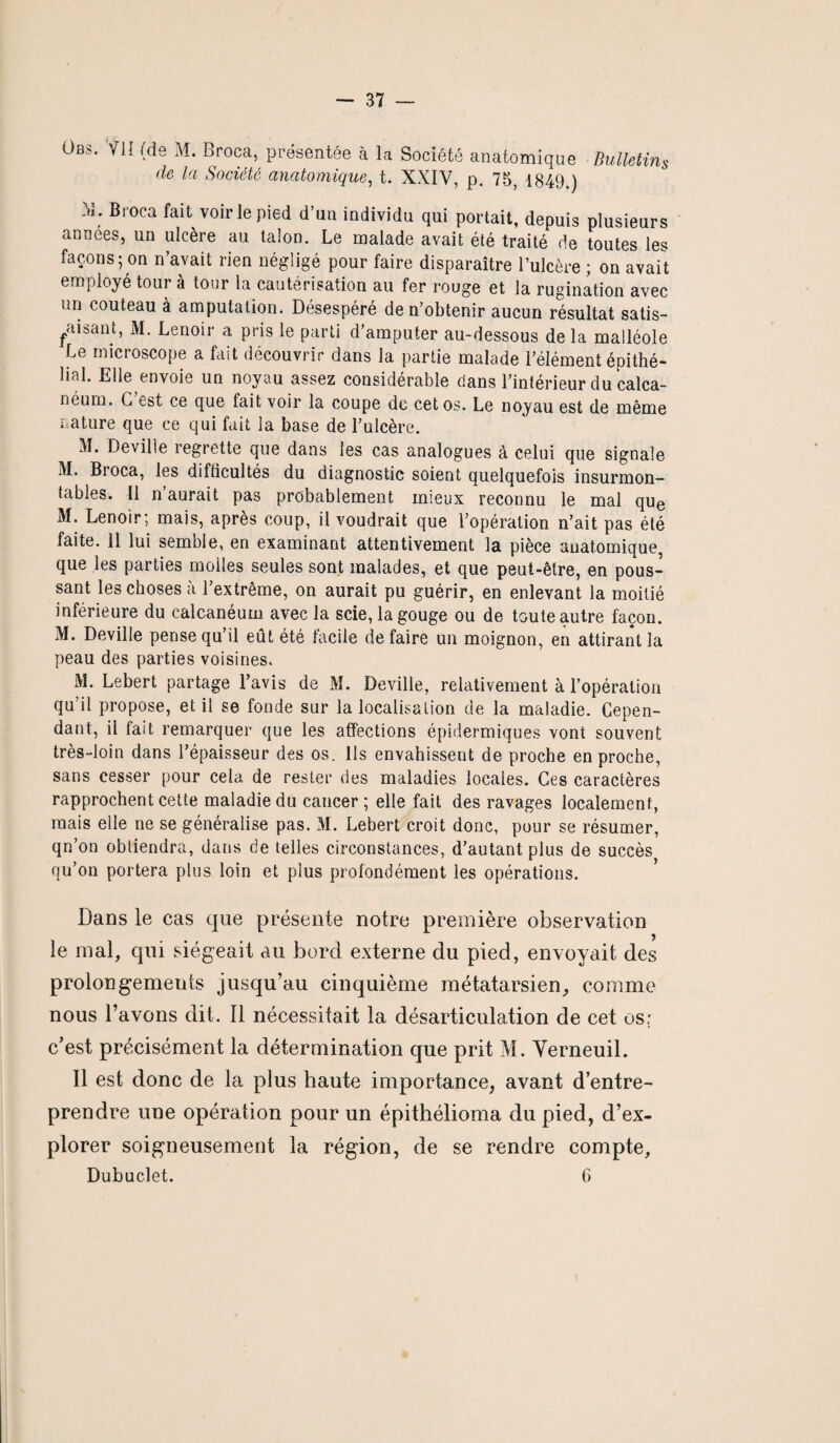 Obs. Vil (ds M. Broca, présentée à la Société anatomique Bulletins de la Société anatomique, t. XXIV, p. 75, 1849.) i3; Bl0ca fait voirie pied d’un individu qui portait, depuis plusieurs années, un ulcère au talon. Le malade avait été traité de toutes les façons; on n’avait rien négligé pour faire disparaître l’ulcère ; on avait employé tour à tour la cautérisation au fer rouge et la rugination avec un couteau à amputation. Désespéré de n’obtenir aucun résultat satis- faisant, M. Lenoir a pris le parti d’amputer au-dessous delà malléole Le microscope a fait découvrir dans la partie malade l’élément épithé¬ lial. Elle envoie un noyau assez considérable dans l’intérieur du calca¬ néum. G est ce que fait voir la coupe de cet os. Le noyau est de même nature que ce qui fait la base de l’ulcère. M. Deville regrette que dans les cas analogues à celui que signale M. Bioca, les difficultés du diagnostic soient quelquefois insurmon¬ tables. Il n’aurait pas probablement mieux reconnu le mal que M. Lenoir; mais, après coup, il voudrait que l’opération n’ait pas été faite. 11 lui semble, en examinant attentivement la pièce anatomique, que les parties molles seules sont malades, et que peut-être, en pous¬ sant les choses à l’extrême, on aurait pu guérir, en enlevant la moitié inférieure du calcanéum avec la scie, la gouge ou de toute autre façon. M. Deville pense qu’il eût été facile défaire un moignon, en attirant la peau des parties voisines. M. Lebert partage l’avis de M. Deville, relativement à l’opération qu il propose, et il se fonde sur la localisation de la maladie. Cepen¬ dant, il fait remarquer que les affections épidermiques vont souvent très-loin dans l’épaisseur des os. Ils envahissent de proche en proche, sans cesser pour cela de rester des maladies locales. Ces caractères rapprochent cette maladie du cancer ; elle fait des ravages localement, mais elle ne se généralise pas. M. Lebert croit donc, pour se résumer, qn’on obtiendra, dans de telles circonstances, d’autant plus de succès qu’on portera plus loin et plus profondément les opérations. Dans le cas que présente notre première observation le mal, qui siégeait au bord externe du pied, envoyait des prolongements jusqu’au cinquième métatarsien, comme nous l’avons dit. Il nécessitait la désarticulation de cet os: c’est précisément la détermination que prit M. Yerneuil. Il est donc de la plus haute importance, avant d’entre¬ prendre une opération pour un épithélioma du pied, d’ex¬ plorer soigneusement la région, de se rendre compte, Dubuclet. 6