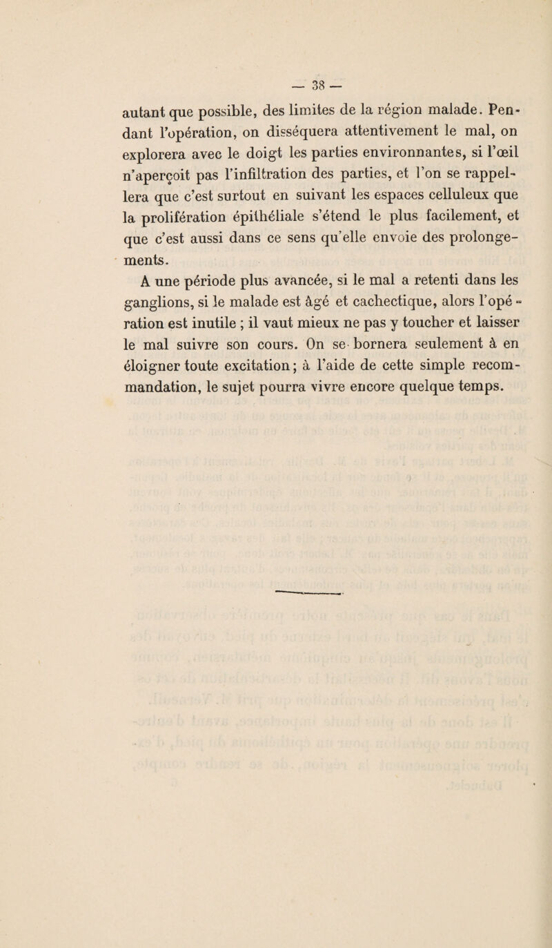 autant que possible, des limites de la région malade. Pen¬ dant l’opération, on disséquera attentivement le mal, on explorera avec le doigt les parties environnantes, si l’œil n’aperçoit pas l’infiltration des parties, et l’on se rappel¬ lera que c’est surtout en suivant les espaces celluleux que la prolifération épithéliale s’étend le plus facilement, et que c’est aussi dans ce sens qu’elle envoie des prolonge¬ ments. A une période plus avancée, si le mal a retenti dans les ganglions, si le malade est âgé et cachectique, alors l’opé - ration est inutile ; il vaut mieux ne pas y toucher et laisser le mal suivre son cours. On se bornera seulement à en éloigner toute excitation ; à l’aide de cette simple recom¬ mandation, le sujet pourra vivre encore quelque temps.