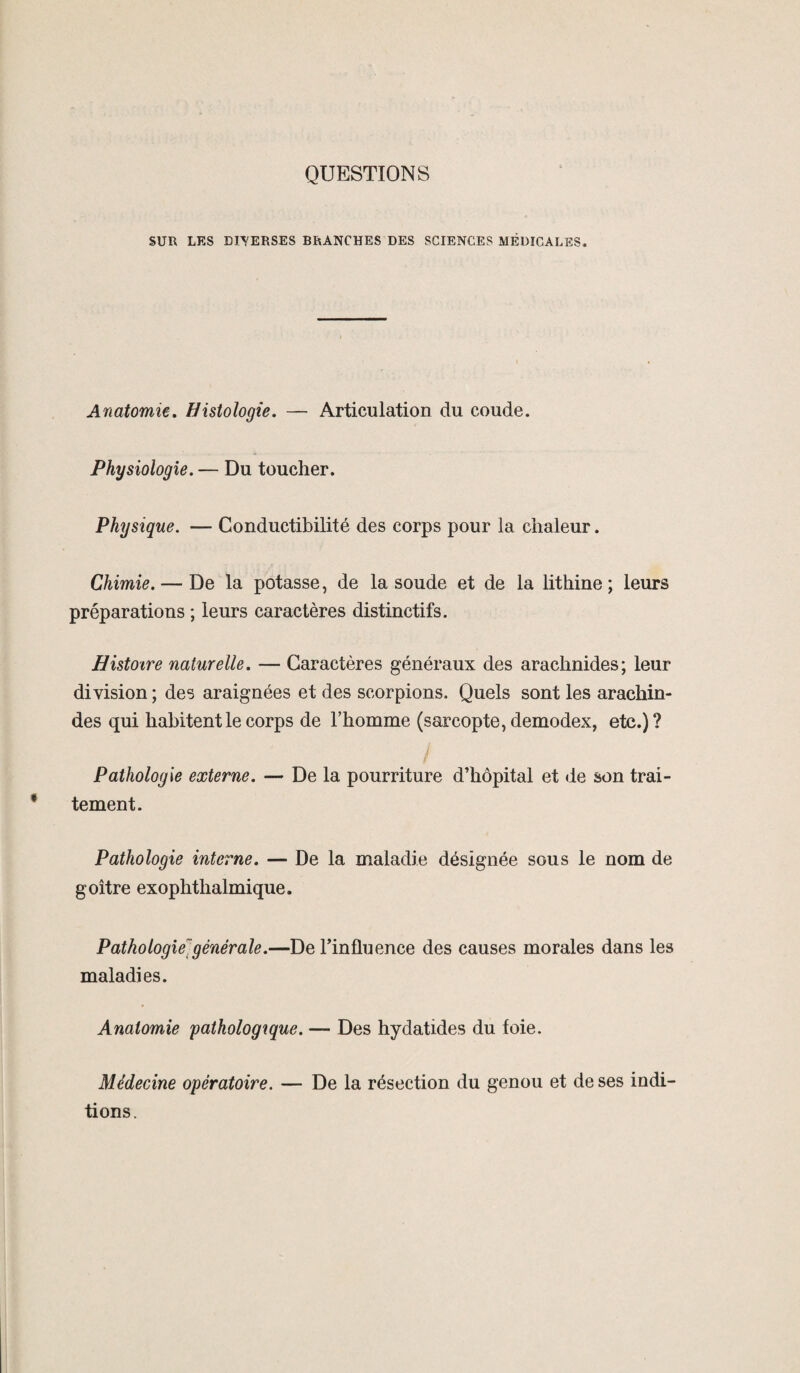 QUESTIONS SUR LES DEVERSES BRANCHES DES SCIENCES MÉDICALES. Anatomie. Histologie. — Articulation du coude. Physiologie. — Du toucher. Physique. — Conductibilité des corps pour la chaleur. Chimie. — De la potasse, de la soude et de la lithine ; leurs préparations ; leurs caractères distinctifs. Histoire naturelle. — Caractères généraux des arachnides; leur division ; des araignées et des scorpions. Quels sont les arachin- des qui habitent le corps de l’homme (sarcopte, demodex, etc.) ? Pathologie externe. — De la pourriture d’hôpital et de son trai¬ tement. Pathologie interne. — De la maladie désignée sous le nom de goitre exophtlialmique. Pathologie générale.—De l’influence des causes morales dans les maladies. Anatomie pathologique. — Des hydatides du foie. Médecine opératoire. — De la résection du genou et de ses indi- tions.