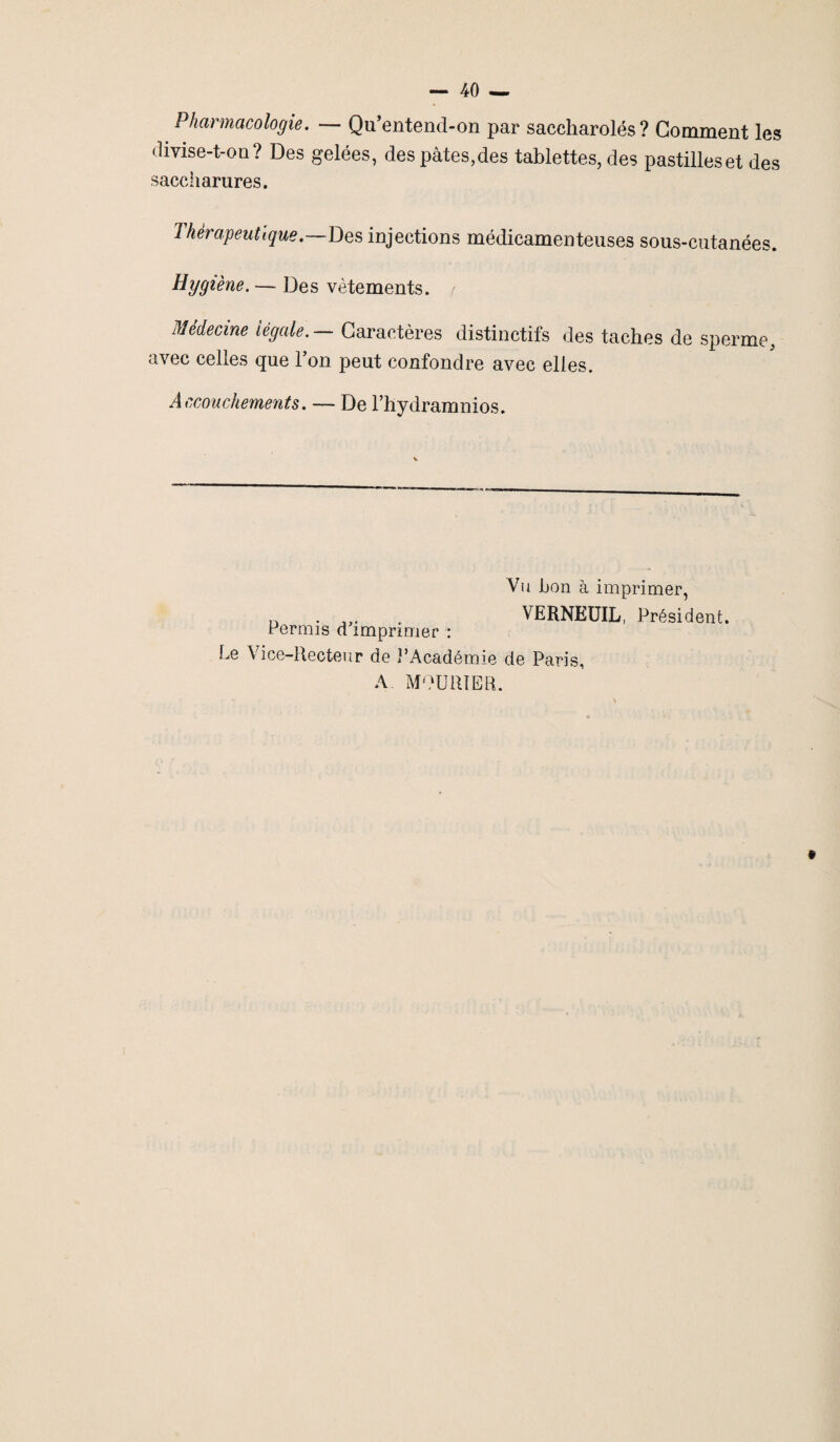 Pharmacologie. — Qu’entend-on par saccharolés ? Comment les divise-t-on ? Des gelées, des pâtes,des tablettes, des pastilles et des saccharures. Thérapeutique.—Des injections médicamenteuses sous-cutanées. Hygiène. — Des vêtements. / Medecine légale. Caractères distinctifs des taches de sperme, avec celles que l’on peut confondre avec elles. Accouchements. — De l’hydramnios. Vu bon à imprimer, n . . VERNEUIL, Président. Permis d imprimer : Le Vice-Recteur de l’Académie de Paris, A MOURIER. t