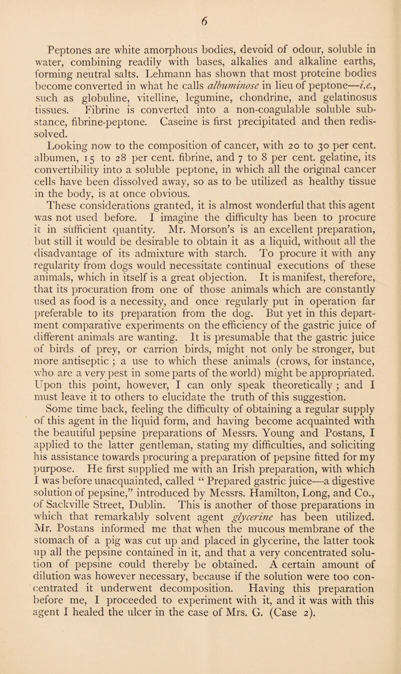 Peptones are white amorphous bodies, devoid of odour, soluble in water, combining readily with bases, alkalies and alkaline earths, forming neutral salts. Lehmann has shown that most proteine bodies become converted in what he calls cilbiiminose in lieu of peptone—i.e such as globuline, vitelline, legumine, chondrine, and gelatinosus tissues. Fibrine is converted into a non-coagulable soluble sub¬ stance, fibrine-peptone. Caseine is first precipitated and then redis¬ solved. Looking now to the composition of cancer, with 20 to 30 per cent, albumen, 15 to 28 per cent, fibrine, and 7 to 8 per cent, gelatine, its convertibility into a soluble peptone, in which all the original cancer cells have been dissolved away, so as to be utilized as healthy tissue in the body, is at once obvious. These considerations granted, it is almost wonderful that this agent was not used before. I imagine the difficulty has been to procure it in sufficient quantity. Mr. Morson’s is an excellent preparation, but still it would be desirable to obtain it as a liquid, without all the disadvantage of its admixture with starch. To procure it with any regularity from dogs would necessitate continual executions of these animals, which in itself is a great objection. It is manifest, therefore, that its procuration from one of those animals which are constantly used as food is a necessity, and once regularly put in operation far preferable to its preparation from the dog. But yet in this depart¬ ment comparative experiments on the efficiency of the gastric juice of different animals are wanting. It is presumable that the gastric juice of birds of prey, or carrion birds, might not only be stronger, but more antiseptic ; a use to which these animals (crows, for instance, who are a very pest in some parts of the world) might be appropriated. Upon this point, however, I can only speak theoretically ; and I must leave it to others to elucidate the truth of this suggestion. Some time back, feeling the difficulty of obtaining a regular supply of this agent in the liquid form, and having become acquainted with the beautiful pepsine preparations of Messrs. Young and Postans, I applied to the latter gentleman, stating my difficulties, and soliciting his assistance towards procuring a preparation of pepsine fitted for my purpose. He first supplied me with an Irish preparation, with which I was before unacquainted, called “ Prepared gastric juice—a digestive solution of pepsine,” introduced by Messrs. Hamilton, Long, and Co., of Sackville Street, Dublin. This is another of those preparations in which that remarkably solvent agent glycerine has been utilized. Mr. Postans informed me that when the mucous membrane of the stomach of a pig was cut up and placed in glycerine, the latter took up all the pepsine contained in it, and that a very concentrated solu¬ tion of pepsine could thereby be obtained. A certain amount of dilution was however necessary, because if the solution were too con¬ centrated it underwent decomposition. Having this preparation before me, I proceeded to experiment with it, and it was with this agent I healed the ulcer in the case of Mrs. G. (Case 2).