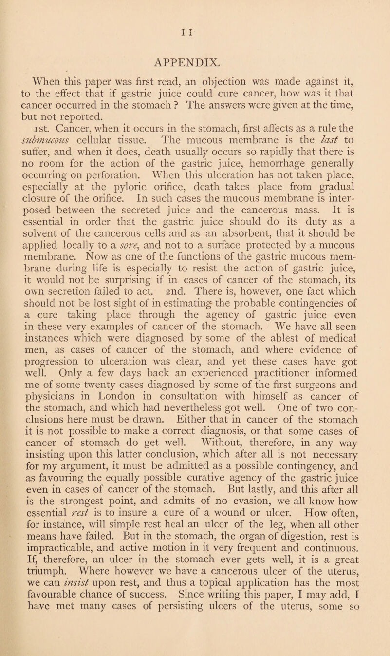 APPENDIX. When this paper was first read, an objection was made against it, to the effect that if gastric juice could cure cancer, how was it that cancer occurred in the stomach ? The answers were given at the time, but not reported. i st. Cancer, when it occurs in the stomach, first affects as a rule the submucous cellular tissue. The mucous membrane is the last to suffer, and when it does, death usually occurs so rapidly that there is no room for the action of the gastric juice, hemorrhage generally occurring on perforation. When this ulceration has not taken place, especially at the pyloric orifice, death takes place from gradual closure of the orifice. In such cases the mucous membrane is inter¬ posed between the secreted juice and the cancerous mass. It is essential in order that the gastric juice should do its duty as a solvent of the cancerous cells and as an absorbent, that it should be applied locally to a sore, and not to a surface protected by a mucous membrane. Now as one of the functions of the gastric mucous mem¬ brane during life is especially to resist the action of gastric juice, it would not be surprising if in cases of cancer of the stomach, its own secretion failed to act. 2nd. There is, however, one fact which should not be lost sight of in estimating the probable contingencies of a cure taking place through the agency of gastric juice even in these very examples of cancer of the stomach. We have all seen instances which were diagnosed by some of the ablest of medical men, as cases of cancer of the stomach, and where evidence of progression to ulceration was clear, and yet these cases have got well. Only a few days back an experienced practitioner informed me of some twenty cases diagnosed by some of the first surgeons and physicians in London in consultation with himself as cancer of the stomach, and which had nevertheless got well. One of two con¬ clusions here must be drawn. Either that in cancer of the stomach it is not possible to make a correct diagnosis, or that some cases of cancer of stomach do get well. Without, therefore, in any way insisting upon this latter conclusion, which after all is not necessary for my argument, it must be admitted as a possible contingency, and as favouring the equally possible curative agency of the gastric juice even in cases of cancer of the stomach. But lastly, and this after all is the strongest point, and admits of no evasion, we all know how essential rest is to insure a cure of a wound or ulcer. How often, for instance, will simple rest heal an ulcer of the leg, when all other means have failed. But in the stomach, the organ of digestion, rest is impracticable, and active motion in it very frequent and continuous. If, therefore, an ulcer in the stomach ever gets well, it is a great triumph. Where however we have a cancerous ulcer of the uterus, we can insist upon rest, and thus a topical application has the most favourable chance of success. Since writing this paper, I may add, I have met many cases of persisting ulcers of the uterus, some so