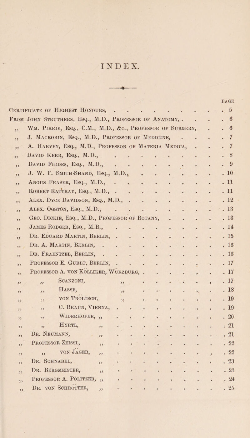 INDEX. 33 33 33 Certificate of Highest Honours,. From John Struthers, Esq., M.D., Professor of Anatomy, ,, Wm. Pirrie, Esq., C.M., M.D., &c., Professor of Surgery J. Macrobin, Esq., M.D., Professor of Medicine, A. Harvey, Esq., M.D., Professor of Materia Medic David Kerr, Esq., M.D., David Fiddes, Esq., M.D., J. W. F. Smith-Shand, Esq., M.D., Angus Fraser, Esq., M.D., Robert Rattray, Esq., M.D., . Alex. Dyce Davidson, Esq., M.D., Alex. Ogston, Esq., M.D., Geo. Dickie, Esq., M.D., Professor of Botany James Rodger, Esq., M.B., Dr. Eduard Martin, Berlin, Dr. A. Martin, Berlin, Dr. Fraentzel, Berlin, Professor E. Gurlt, Berlin, Professor A. von Kolliker, Wurzburg, SCANZONI, Hasse, von Troltsch, C. Braun, Vienna, Widerhofer, ,, Hyrtl, ,, 3 3 33 33 3 3 33 33 33 3 3 33 33 33 33 3 3 33 33 33 33 33 33 33 33 Dr. Neumann, Professor Zeissl, „ von Jager, Dr. Schnabel, Dr. Bergmeister, Professor A. Politzer, „ Dr. von Schrotter, „ FAGE . 5 . 6 . 6 . 7 . 7 . 8 . 9 . 10 . 11 . 11 . 12 . 13 . 13 . 14 . 15 . 16 . 16 . 17 . 17 . 17 . 18 . 19 . 19 . 20 . 21 . 21 . 22 . 22 . 23 . 23 . 24 . 25