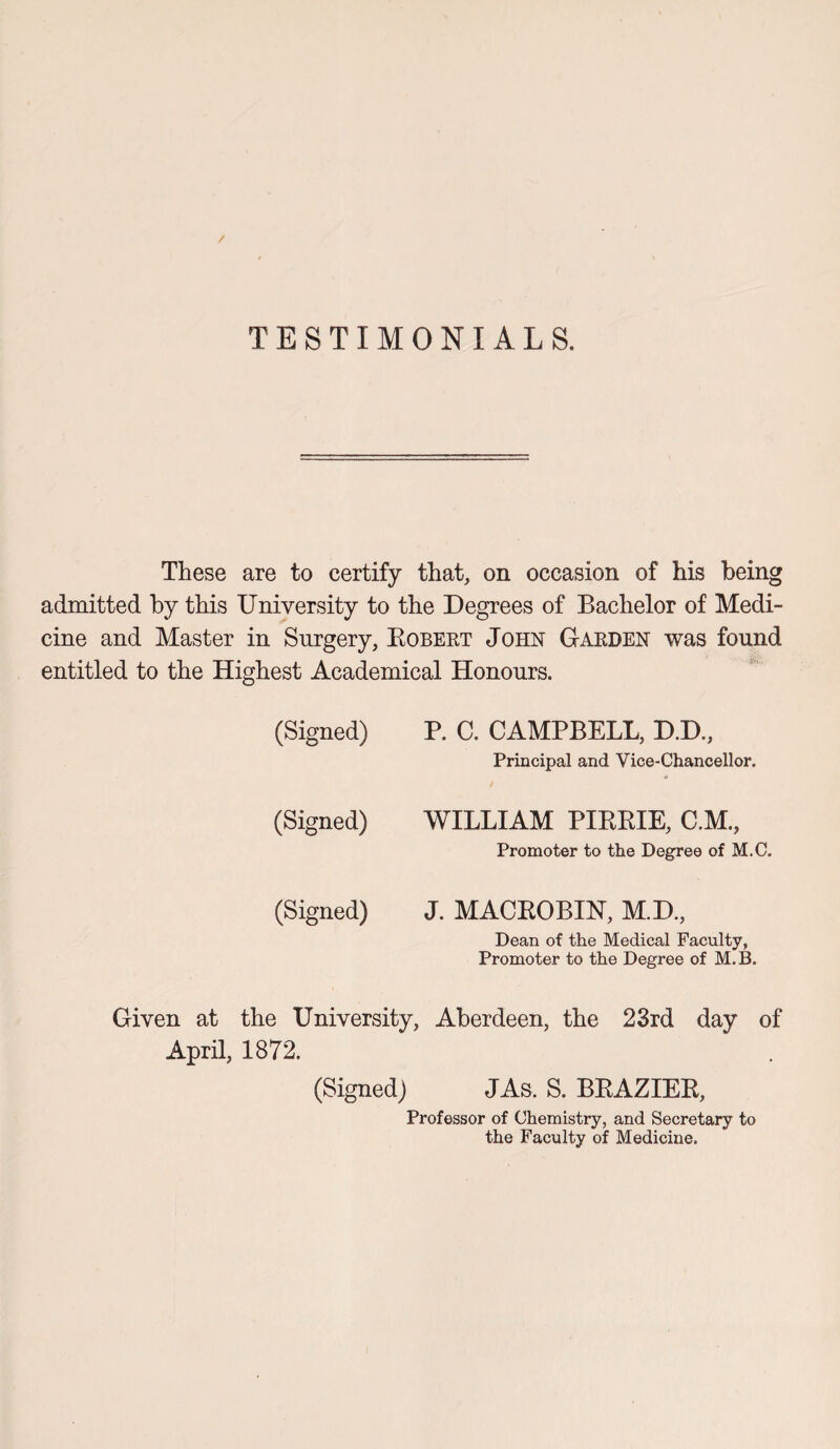 / TESTIMONIALS. These are to certify that, on occasion of his being admitted by this University to the Degrees of Bachelor of Medi¬ cine and Master in Surgery, Robert John Garden was found entitled to the Highest Academical Honours. (Signed) P. C. CAMPBELL, D.D., Principal and Vice-Chancellor. (Signed) WILLIAM PIRKIE, C.M., Promoter to the Degree of M.C. (Signed) J. MACROBIN, M.D., Dean of the Medical Faculty, Promoter to the Degree of M.B. Given at the University, Aberdeen, the 23rd day of April, 1872. (Signed) JAs. S. BRAZIER, Professor of Chemistry, and Secretary to the Faculty of Medicine.