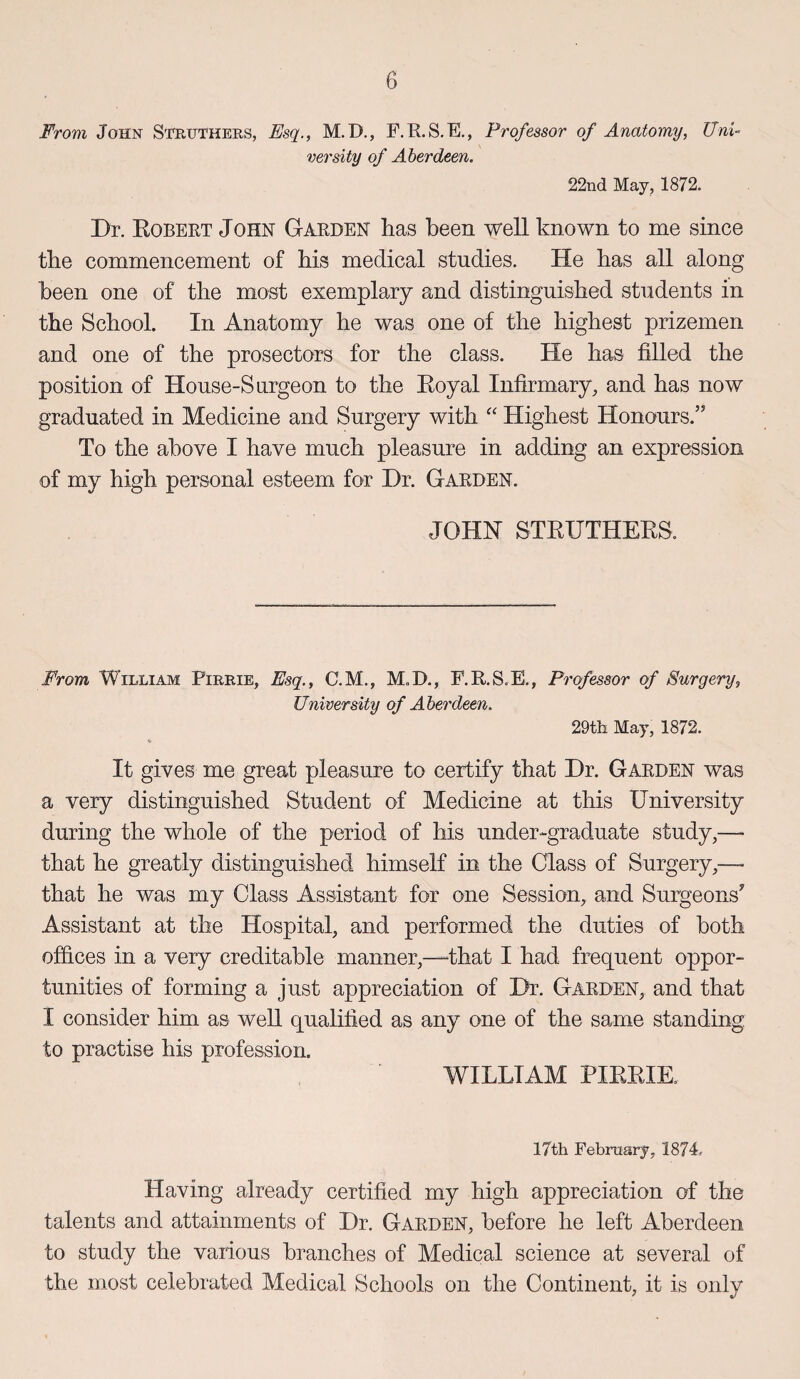 b From John Sfruthers, Esq., M.D., F.R.S.E., Professor of Anatomy, Uni¬ versity of Aberdeen. 22nd May, 1872. Dr. Egbert John Garden has been well known to me since the commencement of his medical studies. He has all along been one of the most exemplary and distinguished students in the School. In Anatomy he was one of the highest prizemen and one of the prosectors for the class. He has filled the position of House-Surgeon to the Eoyal Infirmary, and has now graduated in Medicine and Surgery with “ Highest Honours.” To the above I have much pleasure in adding an expression of my high personal esteem for Dr. Garden. JOHN STEUTHEES. From William Firrie, Esq., C.M., M, JD., F.R.S.E., Professor of Surgery, University of Aberdeen. 29th May, 1872. It gives me great pleasure to certify that Dr. Garden was a very distinguished Student of Medicine at this University during the whole of the period of his under-graduate study,—- that he greatly distinguished himself in the Class of Surgery,—- that he was my Class Assistant for one Session, and Surgeons* Assistant at the Hospital, and performed the duties of both offices in a very creditable manner,—that I had frequent oppor¬ tunities of forming a just appreciation of Dr. Garden, and that I consider him as well qualified as any one of the same standing, to practise his profession. WILLIAM PIEEIE. 17th February, 1874 Having already certified my high appreciation of the talents and attainments of Dr. Garden, before he left Aberdeen to study the various branches of Medical science at several of the most celebrated Medical Schools on the Continent, it is only