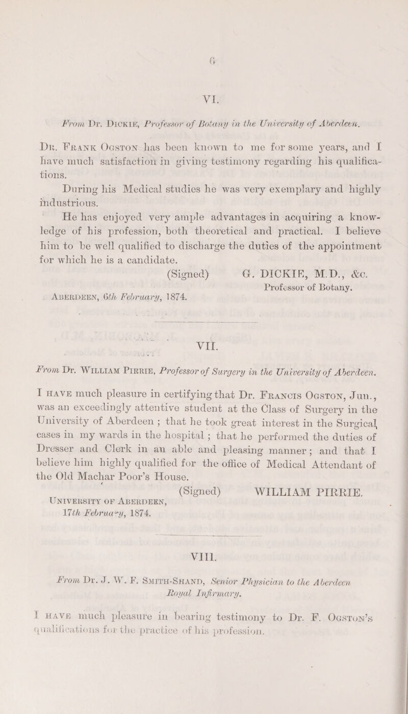 (5 VI. From Dr. Dickie:, Professor of Botany in the University of Aberdeen. Bn. Frank Ogston lias been known to me for some years, and I Iiave much satisfaction in giving testimony regarding his qualifica¬ tions. During his Medical studies he was very exemplary and highly industrious. He has enjoyed very ample advantages in acquiring a know¬ ledge of his profession, both theoretical and practical. I believe him to be well qualified to discharge the duties of the appointment for which he is a candidate. (Signed) G. DICK IF-, M.D., &o. Aberdeen, 6th February, 1874. Professor of Botany. VII. Prom Dr. William Pirrie, Professor of Surgery in the University of Aberdeen. T have much pleasure in certifying that Dr. Francis Ogston, Jun., was an exceedingly attentive student at the Class of Surgery in the University of Aberdeen ; that he took great interest in the Surgical, cases in my wards in the hospital ; that he performed the duties of Dresser and Clerk in an able and pleasing manner ; and that I believe him highly qualified for the office of Medical Attendant of the Old Machar Poor’s House. (Signed) WILLIAM PIRRIE. University of Aberdeen, 17th February, 1874. VIII. From Dr. J. W. F. Smith-Shand, Senior Physician to the Aberdeen Royal Infirmary. S have much pleasure in bearing testimony to Dr. F. Ogston’s qualifications for the practice of his profession.