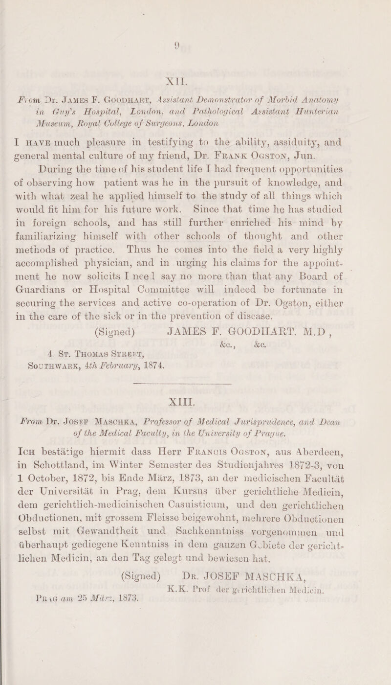 XII. From Dr. James F. Goodhart, Assistant Demonstrator of Morbid Anatomy in Guifs Hospital, London, awd Pathological Assistant Hunterian Museum, Royal College of Surgeons, London I have much pleasure in testifying to the ability, assiduity, and general mental culture of my friend, Dr. Frank Ogston, Jim. During the time of his student life I had frequent opportunities of observing how patient was he in the pursuit of knowledge, and with what zeal he applied himself to the study of all things which would fit him for his future work. Since that time he has studied in foreign schools, and has still further enriched his mind by familiarizing himself with other schools of thought and other methods of practice. Thus he comes into the field a very highly accomplished physician, and in urging his claims for the appoint¬ ment he now solicits I need say no more than that any Board of Guardians or Hospital Committee wTill indeed be fortunate in securing the services and active co-operation of Dr. Ogston, either in the care of the sick or in the prevention of disease. (Signed) 4 St. Thomas Street, Southwark, ith February, 1874. JAMES F. GOODHART. kc., &c. M.D XIII. From Dr. Josef Maschka, Professor of Medical Jurisprudence, and Dean of the Medical Faculty, in the University of Prague. Ich bestiitige hiermit dass Herr Francis Ogston, aus Aberdeen, in Schottland, im Winter Semester des Studienjahres 1872-3, von 1 October, 1872, bis Ende Miirz, 1873, an der medicisclien Facultiit der Universitat in Prag, dem Kursus fiber gericlitliclie Medicin, dem gerichtlich-medicinischen Casuisticum, imd den geriehtlichen Obductionen, mit grossem Fleisse beigewohnt, mehrere Obductionen selbst mit Gewandtheit unci Saehkenntniss vorgenommen und uberhaupt gediegene Kenntniss in dem ganzen Gcbiete der gericht- lichen Medicin, an den Tag gelegt und bewiesen hat. (Signed) Dr. JOSEF MASCHKA, K.K. Prof der gtrichtliehen Medicin. Fr ig am 25 Mdrz, 1873.