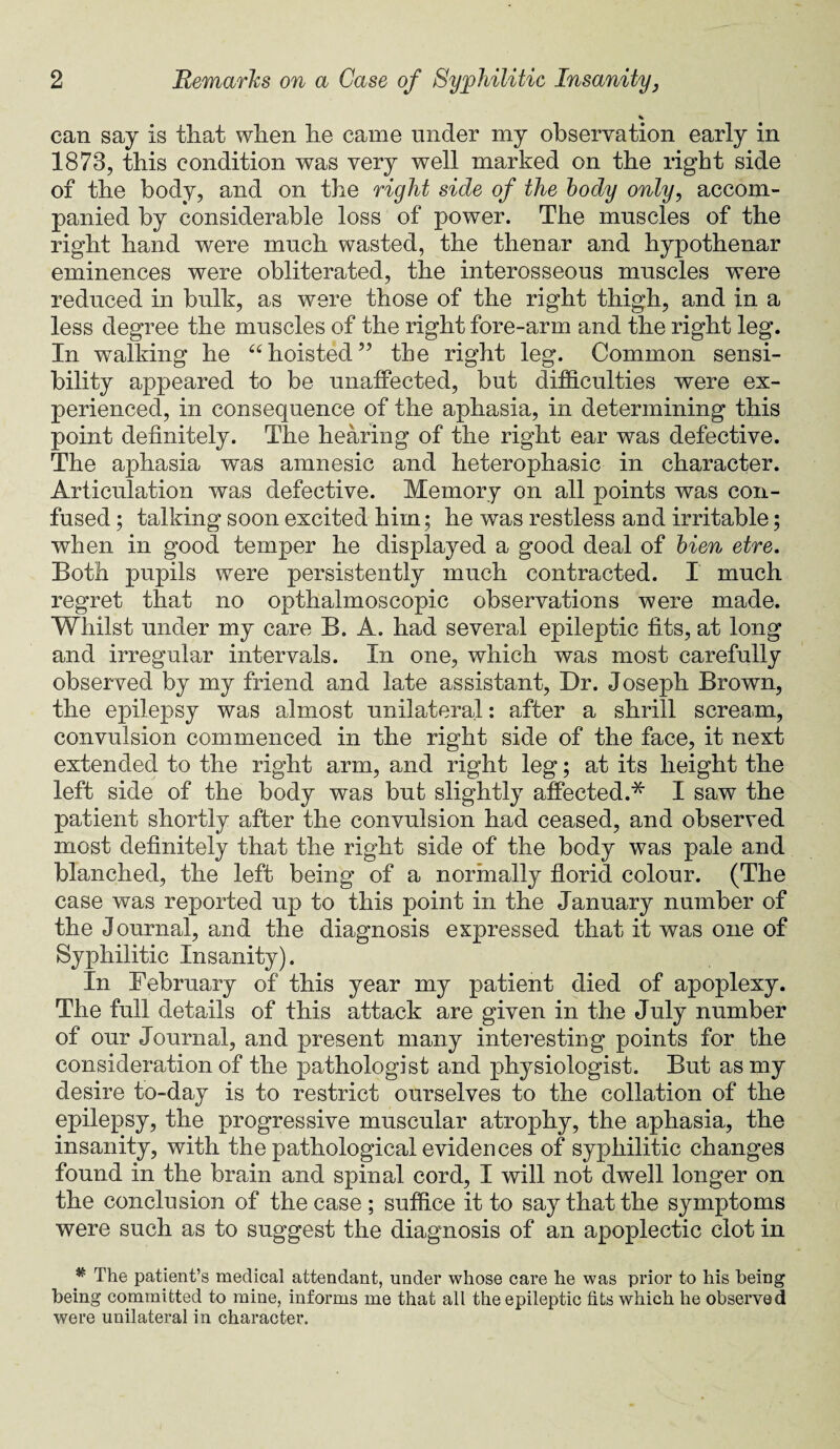 M. can say is that when he came under my observation early in 1873, this condition was very well marked on the right side of the body, and on the right side of the body only, accom¬ panied by considerable loss of power. The muscles of the right hand were much wasted, the thenar and hypothenar eminences were obliterated, the interosseous muscles wTere reduced in bulk, as were those of the right thigh, and in a less degree the muscles of the right fore-arm and the right leg. In walking he 66 hoisted” the right leg. Common sensi¬ bility appeared to be unaffected, but difficulties were ex¬ perienced, in consequence of the aphasia, in determining this point definitely. The hearing of the right ear was defective. The aphasia w~as amnesic and heterophasic in character. Articulation was defective. Memory on all points was con¬ fused ; talking soon excited him; he was restless and irritable; when in good temper he displayed a good deal of bien etre. Both pupils were persistently much contracted. I much regret that no opthalmoscopic observations were made. Whilst under my care B. A. had several epileptic fits, at long and irregular intervals. In one, which was most carefully observed by my friend and late assistant, Dr. Joseph Brown, the epilepsy was almost unilateral: after a shrill scream, convulsion commenced in the right side of the face, it next extended to the right arm, and right leg; at its height the left side of the body was but slightly affected.* I saw the patient shortly after the convulsion had ceased, and observed most definitely that the right side of the body was pale and blanched, the left being of a normally florid colour. (The case was reported up to this point in the January number of the Journal, and the diagnosis expressed that it was one of Syphilitic Insanity). In February of this year my patient died of apoplexy. The full details of this attack are given in the July number of our Journal, and present many interesting points for the consideration of the pathologist and physiologist. But as my desire to-day is to restrict ourselves to the collation of the epilepsy, the progressive muscular atrophy, the aphasia, the insanity, with the pathological evidences of syphilitic changes found in the brain and spinal cord, I will not dwell longer on the conclusion of the case ; suffice it to say that the symptoms were such as to suggest the diagnosis of an apoplectic clot in * The patient’s medical attendant, under whose care he was prior to his being being committed to mine, informs me that all the epileptic fits which he observed were unilateral in character.