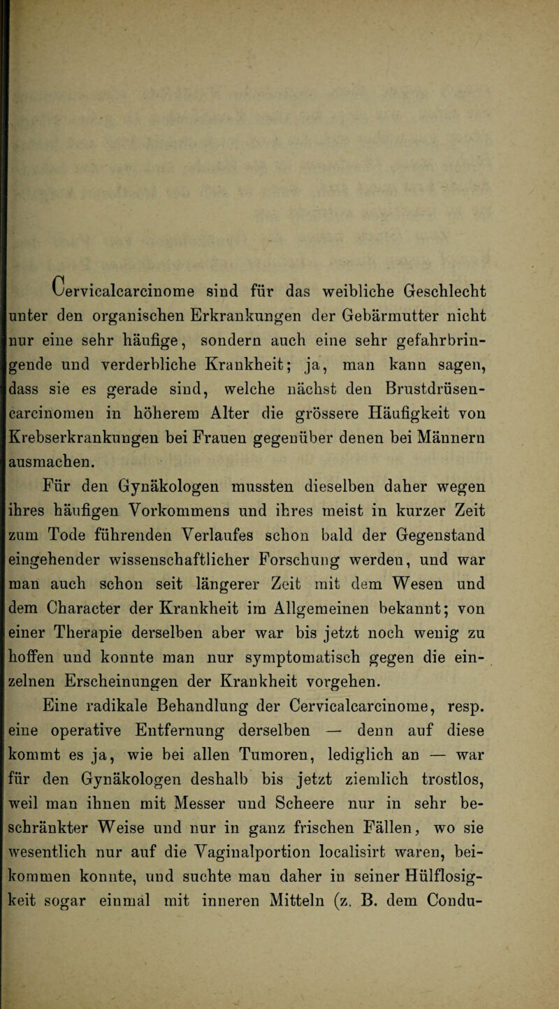 Cervicalcarcinome sind für das weibliche Geschlecht unter den organischen Erkrankungen der Gebärmutter nicht nur eine sehr häufige, sondern auch eine sehr gefahrbrin¬ gende und verderbliche Krankheit; ja, man kann sagen, dass sie es gerade sind, welche nächst den Brustdrüsen- carcinomen in höherem Alter die grössere Häufigkeit von Krebserkrankungen bei Frauen gegenüber denen bei Männern ausmachen. Für den Gynäkologen mussten dieselben daher wegen ihres häufigen Vorkommens und ihres meist in kurzer Zeit zum Tode führenden Verlaufes schon bald der Gegenstand eingehender wissenschaftlicher Forschung werden, und war man auch schon seit längerer Zeit mit dem Wesen und dem Character der Krankheit im Allgemeinen bekannt; von einer Therapie derselben aber war bis jetzt noch wenig zu hoffen und konnte man nur symptomatisch gegen die ein¬ zelnen Erscheinungen der Krankheit Vorgehen. Eine radikale Behandlung der Cervicalcarcinome, resp. eine operative Entfernung derselben — denn auf diese kommt es ja, wie bei allen Tumoren, lediglich an — war für den Gynäkologen deshalb bis jetzt ziemlich trostlos, weil man ihnen mit Messer und Scheere nur in sehr be¬ schränkter Weise und nur in ganz frischen Fällen, wo sie wesentlich nur auf die Vaginalportion localisirt waren, bei¬ kommen konnte, und suchte man daher in seiner Hülflosig- keit sogar einmal mit inneren Mitteln (z, B. dem Condu-