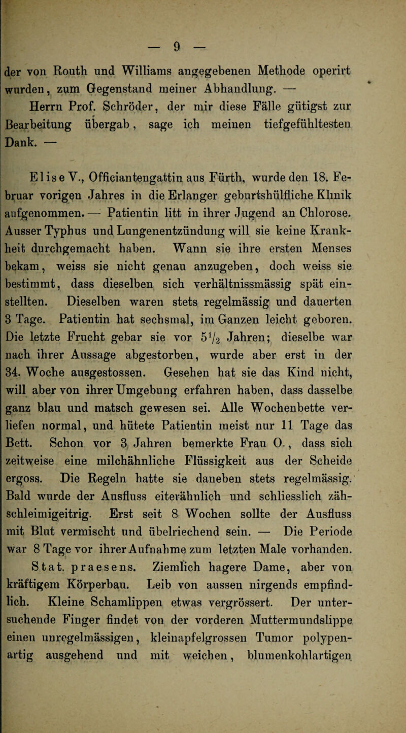 der von Routh und Williams angegebenen Methode operirt wurden, zum Gegenstand meiner Abhandlung. — Herrn Prof. Schröder, der mir diese Fälle gütigst zur * Bearbeitung übergab, sage ich meinen tiefgefühltesten Dank. — Elise V., Officiantengattin aus Fürth, wurde den 18. Fe¬ bruar vorigen Jahres in die Erlanger geburtshilfliche Klinik aufgenommen.— Patientin litt in ihrer Jugend an Chlorose. Ausser Typhus und Lungenentzündung will sie keine Krank¬ heit durchgemacht haben. Wann sie ihre ersten Menses bekam, weiss sie nicht genau anzugeben, doch weiss sie bestimmt, dass dieselben sich verhältnissmässig spät ein¬ stellten. Dieselben waren stets regelmässig und dauerten 3 Tage. Patientin hat sechsmal, im Ganzen leicht geboren. Die letzte Frucht gebar sie vor 54/2 Jahren; dieselbe war nach ihrer Aussage abgestorben, wurde aber erst in der 34. Woche ausgestossen. Gesehen hat sie das Kind nicht, will aber von ihrer Umgebung erfahren haben, dass dasselbe ganz blau und matsch gewesen sei. Alle Wochenbette ver¬ liefen normal, und hütete Patientin meist nur 11 Tage das Bett. Schon vor 3 Jahren bemerkte Frau 0., dass sich zeitweise eine milchähnliche Flüssigkeit aus der Scheide ergoss. Die Regeln hatte sie daneben stets regelmässig. Bald wurde der Ausfluss eiterähnlich und schliesslich zäb- schleimigeitrig. Erst seit 8 Wochen sollte der Ausfluss mit Blut vermischt und übelriechend sein. — Die Periode war 8 Tage vor ihrer Aufnahme zum letzten Male vorhanden. Stat. praesens. Ziemlich hagere Dame, aber von kräftigem Körperbau. Leib von aussen nirgends empfind¬ lich. Kleine Schamlippen etwas vergrössert. Der unter¬ suchende Finger findet von der vorderen Muttermundslippe einen unregelmässigen, kleinapfelgrossen Tumor polypen¬ artig ausgehend und mit weichen, blumenkohlartigen