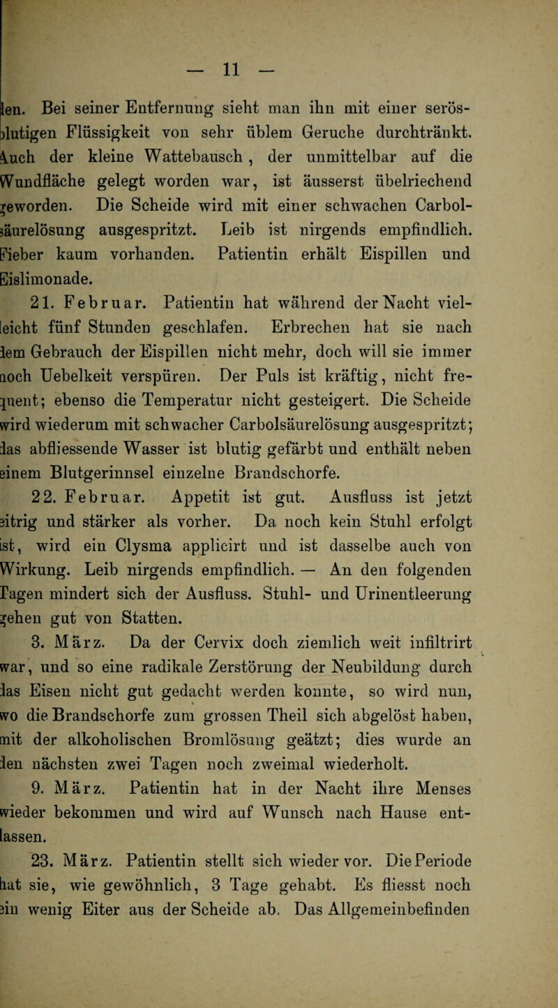 len. Bei seiner Entfernung sieht man ihn mit einer serös- mutigen Flüssigkeit von sehr üblem Gerüche durchtränkt. 4.uch der kleine Wattebausch , der unmittelbar auf die ^Vundfläche gelegt worden war, ist äusserst übelriechend geworden. Die Scheide wird mit einer schwachen Carbol- säurelösung ausgespritzt. Leib ist nirgends empfindlich. Fieber kaum vorhanden. Patientin erhält Eispillen und Eislimonade. 21. Februar. Patientin hat während der Nacht viel¬ leicht fünf Stunden geschlafen. Erbrechen hat sie nach lern Gebrauch der Eispillen nicht mehr, doch will sie immer noch Uebelkeit verspüren. Der Puls ist kräftig, nicht fre- pient; ebenso die Temperatur nicht gesteigert. Die Scheide wird wiederum mit schwacher Carboisäurelösung ausgespritzt; las abfliessende Wasser ist blutig gefärbt und enthält neben einem Blutgerinnsel einzelne Brandschorfe. 2 2. Februar. Appetit ist gut. Ausfluss ist jetzt eitrig und stärker als vorher. Da noch kein Stuhl erfolgt ist, wird ein Clysma applicirt und ist dasselbe auch von Wirkung. Leib nirgends empfindlich. — An den folgenden ragen mindert sich der Ausfluss. Stuhl- und Urinentleerung *ehen gut von Statten. B. März. Da der Cervix doch ziemlich weit infiltrirt war, und so eine radikale Zerstörung der Neubildung durch las Eisen nicht gut gedacht werden konnte, so wird nun, wo die Brandschorfe zum grossen Theil sich abgelöst haben, mit der alkoholischen Bromlösung geätzt; dies wurde an len nächsten zwei Tagen noch zweimal wiederholt. 9. März. Patientin hat in der Nacht ihre Menses wieder bekommen und wird auf Wunsch nach Hause ent¬ lassen. 23. März. Patientin stellt sich wieder vor. DiePeriode hat sie, wie gewöhnlich, 3 Tage gehabt. Es fliesst noch rnn wenig Eiter aus der Scheide ab. Das Allgemeinbefinden