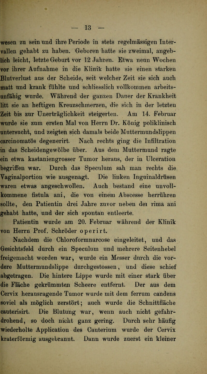 wesen zu sein und ihre Periode in stets regelmässigen Inter¬ vallen gehabt zu haben. Geboren batte sie zweimal, angeb¬ lich leicht, letzte Geburt vor 12 Jahren. Etwa neun Wochen vor ihrer Aufnahme in die Klinik hatte sie einen starken Blutverlust aus der Scheide, seit welcher Zeit sie sich auch matt und krank fühlte und schliesslich vollkommen arbeits¬ unfähig wurde. Während der ganzen Dauer der Krankheit litt sie an heftigen Kreuzschmerzen, die sich in der letzten Zeit bis zur Unerträglichkeit steigerten. Am 14. Februar wurde sie zum ersten Mal von Herrn Dr. König poliklinisch untersucht, und zeigten sich damals beide Muttermundslippen carcinomatös degenerirt. Nach rechts ging die Infiltration in das Scheidengewölbe über. Aus dem Muttermund ragte ein etwa kastaniengrosser Tumor heraus, der in Ulceration begriffen war. Durch das Speculum sah man rechts die Vaginalportion wie ausgenagt. Die linken Inguinaldrüsen waren etwas angeschwollen. Auch bestand eine unvoll¬ kommene fistula ani, die von einem Abscesse herrühren sollte, den Patientin drei Jahre zuvor neben dei rima ani gehabt hatte, und der sich spontan entleerte. Patientin wurde am 20. Februar während der Klinik von Herrn Prof. Schröder operirt. Nachdem die Chloroformnarcose eingeleitet, und das Gesichtsfeld durch ein Speculum und mehrere Seitenhebel freigemacht worden war, wurde ein Messer durch die vor¬ dere Muttermundslippe durchgestossen, und diese schief abgetragen. Die hintere Lippe wurde mit einer stark über die Fläche gekrümmten Scheere entfernt. Der aus dem Cervix herausragende Tumor wurde mit dem ferrum candens soviel als möglich zerstört; auch wurde die Schnittfläche cauterisirt. Die Blutung war, wenn auch nicht gefahr¬ drohend, so doch nicht ganz gering. Durch sehr häufig wiederholte Application des Cauterium wurde der Cervix kraterförmig ausgebrannt. Dann wurde zuerst ein kleiner