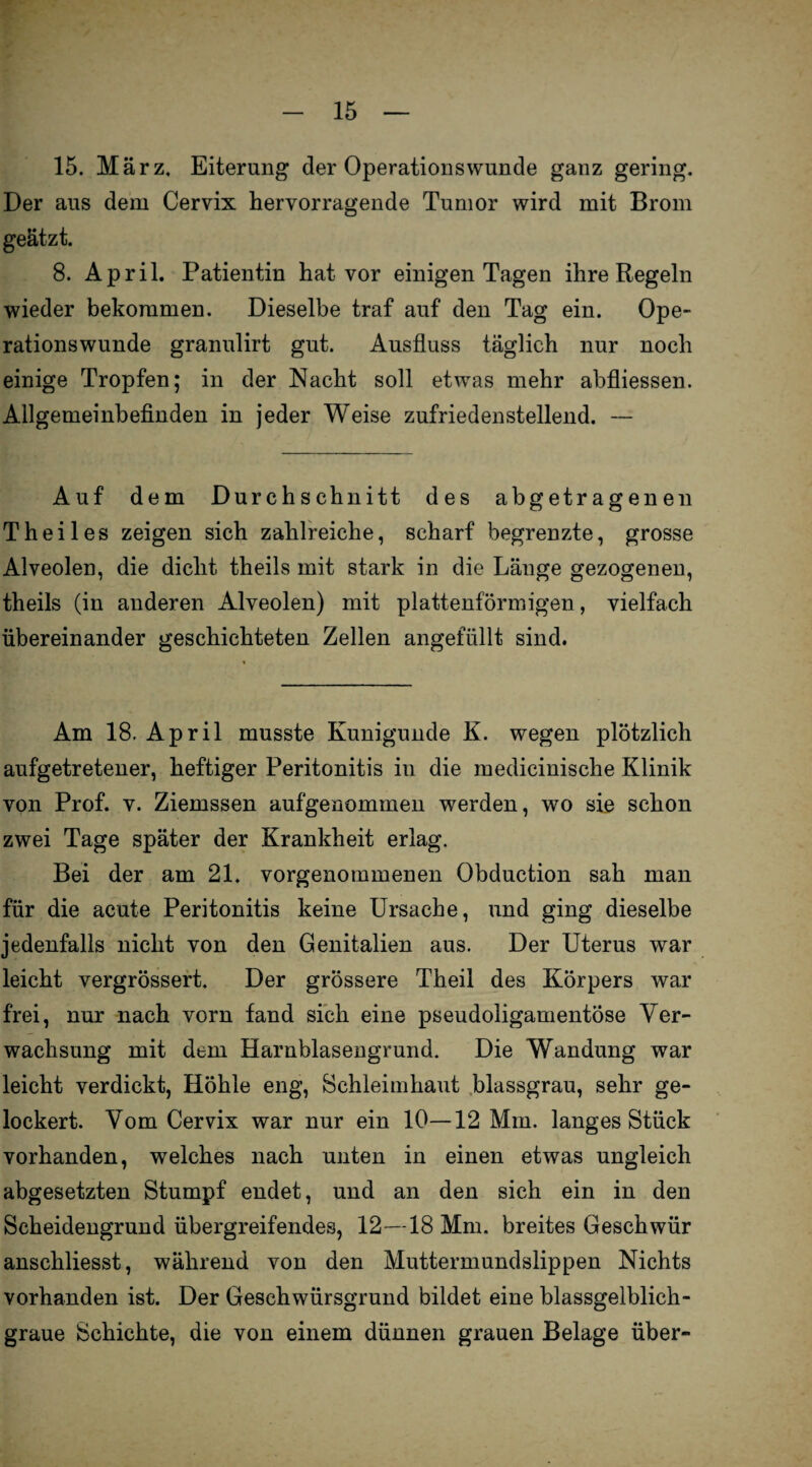 15. März. Eiterung der Operationswunde ganz gering. Der aus dem Cervix hervorragende Tumor wird mit Brom geätzt. 8. April. Patientin hat vor einigen Tagen ihre Regeln wieder bekommen. Dieselbe traf auf den Tag ein. Ope¬ rationswunde granulirt gut. Ausfluss täglich nur noch einige Tropfen; in der Nacht soll etwras mehr abfliessen. Allgemeinbefinden in jeder Weise zufriedenstellend. — Auf dem Durchschnitt des abgetragenen Theiles zeigen sich zahlreiche, scharf begrenzte, grosse Alveolen, die dicht theils mit stark in die Länge gezogenen, theils (in anderen Alveolen) mit plattenförmigen, vielfach übereinander geschichteten Zellen angefüllt sind. Am 18. April musste Kunigunde K. wegen plötzlich aufgetretener, heftiger Peritonitis in die medicinische Klinik von Prof. v. Ziemssen aufgenommen werden, wo sie schon zwei Tage später der Krankheit erlag. Bei der am 21. vorgenommenen Obduction sah man für die acute Peritonitis keine Ursache, und ging dieselbe jedenfalls nicht von den Genitalien aus. Der Uterus war leicht vergrössert. Der grössere Theil des Körpers war frei, nur nach vorn fand sich eine pseudoligamentöse Ver¬ wachsung mit dem Harnblasengrund. Die Wandung war leicht verdickt, Höhle eng, Schleimhaut blassgrau, sehr ge¬ lockert. Vom Cervix war nur ein 10—12 Mm. langes Stück vorhanden, welches nach unten in einen etwas ungleich abgesetzten Stumpf endet, und an den sich ein in den Scheidengrund übergreifendes, 12—18 Mm. breites Geschwür anschliesst, während von den Muttermundslippen Nichts vorhanden ist. Der Geschwürsgrund bildet eine blassgelblich¬ graue Schichte, die von einem dünnen grauen Belage über-