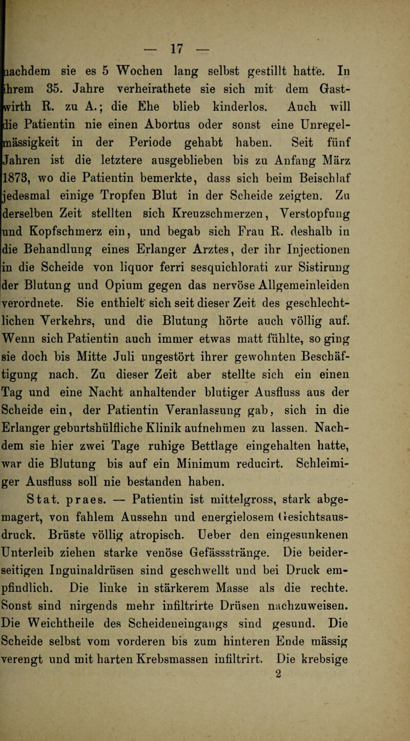 lachdem sie es 5 Wochen lang selbst gestillt hatte. In ihrem 35. Jahre verheirathete sie sich mit dem Gast- wirth R. zu A.; die Ehe blieb kinderlos. Auch will die Patientin nie einen Abortus oder sonst eine Unregel¬ mässigkeit in der Periode gehabt haben. Seit fünf Jahren ist die letztere ausgeblieben bis zu Anfang März 1873, wo die Patientin bemerkte, dass sich beim Beischlaf jedesmal einige Tropfen Blut in der Scheide zeigten. Zu derselben Zeit stellten sich Kreuzschmerzen, Verstopfung und Kopfschmerz ein, und begab sich Frau R. deshalb in die Behandlung eines Erlanger Arztes, der ihr Injectionen in die Scheide von liquor ferri sesquichlorati zur Sistirung der Blutung und Opium gegen das nervöse Allgemeinleiden verordnete. Sie enthielt sich seit dieser Zeit des geschlecht¬ lichen Verkehrs, und die Blutung hörte auch völlig auf. Wenn sich Patientin auch immer etwas matt fühlte, so ging sie doch bis Mitte Juli ungestört ihrer gewohnten Beschäf¬ tigung nach. Zu dieser Zeit aber stellte sich ein einen Tag und eine Nacht anhaltender blutiger Ausfluss aus der Scheide ein, der Patientin Veranlassung gab, sich in die Erlanger geburtshülfliche Klinik aufnehmen zu lassen. Nach¬ dem sie hier zwei Tage ruhige Bettlage eingehalten hatte, war die Blutung bis auf ein Minimum reducirt. Schleimi¬ ger Ausfluss soll nie bestanden haben. Stat. praes. — Patientin ist mittelgross, stark abge- magert, von fahlem Aussehn und energielosem Gesichtsaus- druck. Brüste völlig atropisch. Ueber den eingesunkenen Unterleib ziehen starke venöse Gefässstränge. Die beider¬ seitigen Inguinaldrüsen sind geschwellt und bei Druck em¬ pfindlich. Die linke in stärkerem Masse als die rechte. Sonst sind nirgends mehr infiltrirte Drüsen nachzuweisen. Die Weichtheile des Scheideneingangs sind gesund. Die Scheide selbst vom vorderen bis zum hinteren Ende mässig verengt und mit harten Krebsmassen infiltrirt. Die krebsige 2