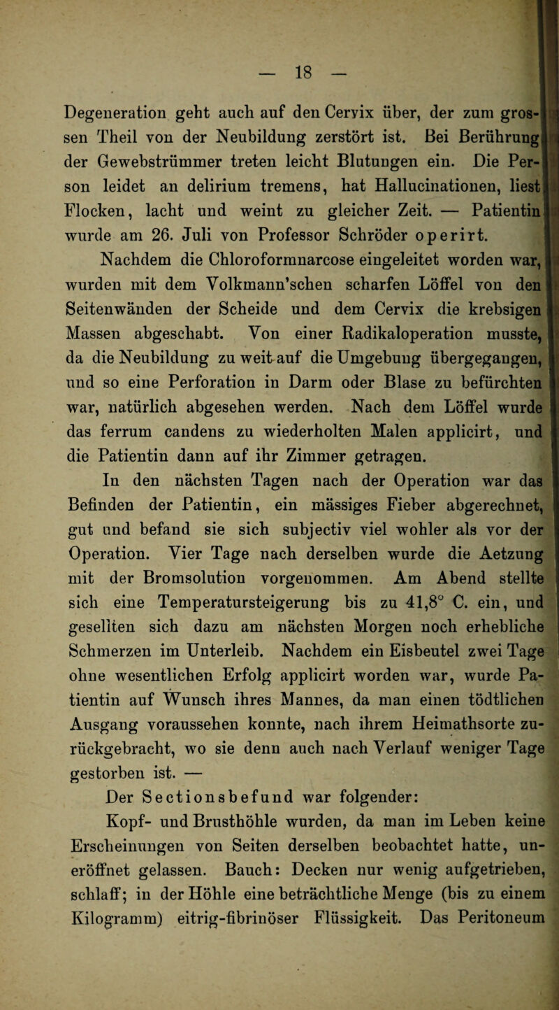 Degeneration geht auch auf den Cervix über, der zum gros- j sen Theil von der Neubildung zerstört ist. Bei Berührung!! der Gewebstrümmer treten leicht Blutungen ein. Die Per-j son leidet an delirium tremens, hat Hallucinationen, liest! Flocken, lacht und weint zu gleicher Zeit. — Patientin] wurde am 26. Juli von Professor Schröder operirt. Nachdem die Chloroformnarcose eingeleitet worden war, 1 wurden mit dem Volkmann’schen scharfen Löffel von den ] Seitenwänden der Scheide und dem Cervix die krebsigen ] Massen abgeschabt. Von einer Radikaloperation musste, I da die Neubildung zu weit auf die Umgebung übergegaugen, I und so eine Perforation in Darm oder Blase zu befürchten ] war, natürlich abgesehen werden. Nach dem Löffel wurde S das ferrum candens zu wiederholten Malen applicirt, und ! die Patientin dann auf ihr Zimmer getragen. In den nächsten Tagen nach der Operation war das 1 Befinden der Patientin, ein mässiges Fieber abgerechnet, gut und befand sie sich subjectiv viel wohler als vor der Operation. Vier Tage nach derselben wurde die Aetzung mit der Bromsolution vorgenommen. Am Abend stellte sich eine Temperatursteigerung bis zu 41,8Ü C. ein, und gesellten sich dazu am nächsten Morgen noch erhebliche Schmerzen im Unterleib. Nachdem ein Eisbeutel zwei Tage ohne wesentlichen Erfolg applicirt worden war, wurde Pa¬ tientin auf Wunsch ihres Mannes, da man einen tödtlichen Ausgang voraussehen konnte, nach ihrem Heimathsorte zu¬ rückgebracht, wo sie denn auch nach Verlauf weniger Tage gestorben ist. — Der Sectionsbefund war folgender: Kopf- und Brusthöhle wurden, da man im Leben keine Erscheinungen von Seiten derselben beobachtet hatte, un- eröffnet gelassen. Bauch: Decken nur wenig aufgetrieben, schlaff; in der Höhle eine beträchtliche Menge (bis zu einem Kilogramm) eitrig-fibrinöser Flüssigkeit. Das Peritoneum