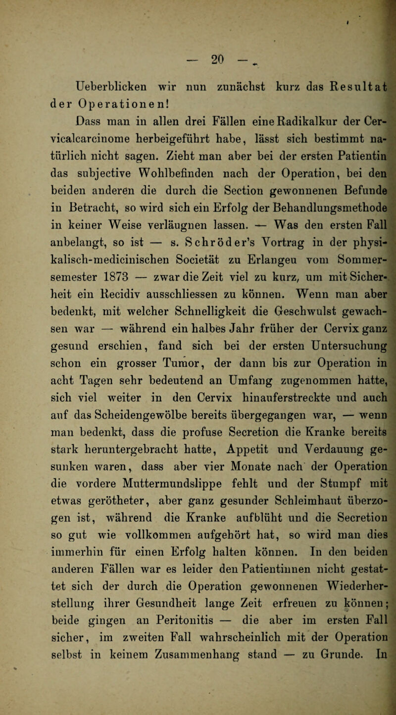 I Ueberblicken wir nun zunächst kurz das Resultat der Operationen! Dass man in allen drei Fällen eine Radikalkur der Cer- vicalcarcinome herbeigeführt habe, lässt sich bestimmt na¬ türlich nicht sagen. Zieht man aber bei der ersten Patientin das subjective Wohlbefinden nach der Operation, bei den beiden anderen die durch die Section gewonnenen Befunde in Betracht, so wird sich ein Erfolg der Behandlungsmethode in keiner Weise verläugnen lassen. — Was den ersten Fall anbelangt, so ist — s. Sehröd er’s Vortrag in der physi- kalisch-medicinischen Societät zu Erlangeu vom Sommer¬ semester 1873 — zwar die Zeit viel zu kurz, um mit Sicher¬ heit ein Recidiv aussehliessen zu können. Wenn man aber bedenkt, mit welcher Schnelligkeit die Geschwulst gewach¬ sen war — während ein halbes Jahr früher der Cervix ganz gesund erschien, fand sich bei der ersten Untersuchung schon ein grosser Tumor, der dann bis zur Operation in ■ acht Tagen sehr bedeutend an Umfang zugenommen hatte, sich viel weiter in den Cervix hinauferstreckte und auch auf das Scheidengewölbe bereits übergegangen war, — wenn man bedenkt, dass die profuse Secretion die Kranke bereits stark heruntergebracht hatte, Appetit und Verdauung ge¬ sunken waren, dass aber vier Monate nach der Operation die vordere Muttermundslippe fehlt und der Stumpf mit etwas gerötheter, aber ganz gesunder Schleimhaut überzo¬ gen ist, während die Kranke auf blüht und die Secretion so gut wie vollkommen aufgehört hat, so wird man dies immerhin für einen Erfolg halten können. In den beiden anderen Fällen war es leider den Patientinnen nicht gestat¬ tet sich der durch die Operation gewonnenen Wiederher¬ stellung ihrer Gesundheit lange Zeit erfreuen zu können; beide gingen an Peritonitis — die aber im ersten Fall sicher, im zweiten Fall wahrscheinlich mit der Operation selbst in keinem Zusammenhang stand — zu Grunde. In