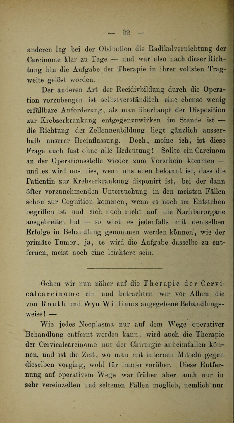 anderen lag bei der Obduction die Radikalvernichtung der Carcinome klar zu Tage — und war also nach dieser Rich¬ tung hin die Aufgabe der Therapie in ihrer vollsten Trag¬ weite gelöst worden. Der anderen Art der Recidivbildung durch die Opera¬ tion vorzubeugen ist selbstverständlich eine ebenso wenig erfüllbare Anforderung, als man überhaupt der Disposition zur Krebserkrankung entgegenzuwirken im Stande ist — die Richtung der Zellenneubildung liegt gänzlich ausser¬ halb unserer Beeinflussung. Doch, meine ich, ist diese Frage auch fast ohne alle Bedeutung! Sollte ein Carcinom an der Operationsstelle wieder zum Vorschein kommen — und es wird uns dies, wenn uns eben bekannt ist, dass die Patientin zur Krebserkrankung disponirt ist, bei der dann öfter vorzunehmenden Untersuchung in den meisten Fällen schon zur Cognition kommen, wenn es noch im Entstehen begriffen ist und sich noch nicht auf die Nachbarorgane ausgebreitet hat — so wird es jedenfalls mit demselben Erfolge in Behandlung genommen werden können, wie der primäre Tumor, ja, es wird die Aufgabe dasselbe zu ent¬ fernen, meist noch eine leichtere sein. Gehen wir nun näher auf die Therapie der Cervi- calcarcinome ein und betrachten wir vor Allem die von Routh und Wyn Williams angegebene Behandlungs¬ weise! — Wie jedes Neoplasma nur auf dem Wege operativer Behandlung entfernt werden kann, wird auch die Therapie der Cervicalcarcinome nur der Chirurgie anheimfallen kön¬ nen, und ist die Zeit, wo man mit internen Mitteln gegen dieselben vorging, wohl für immer vorüber. Diese Entfer¬ nung auf operativem Wege war früher aber auch nur in sehr vereinzelten und seltenen Fällen möglich, uemlich nur