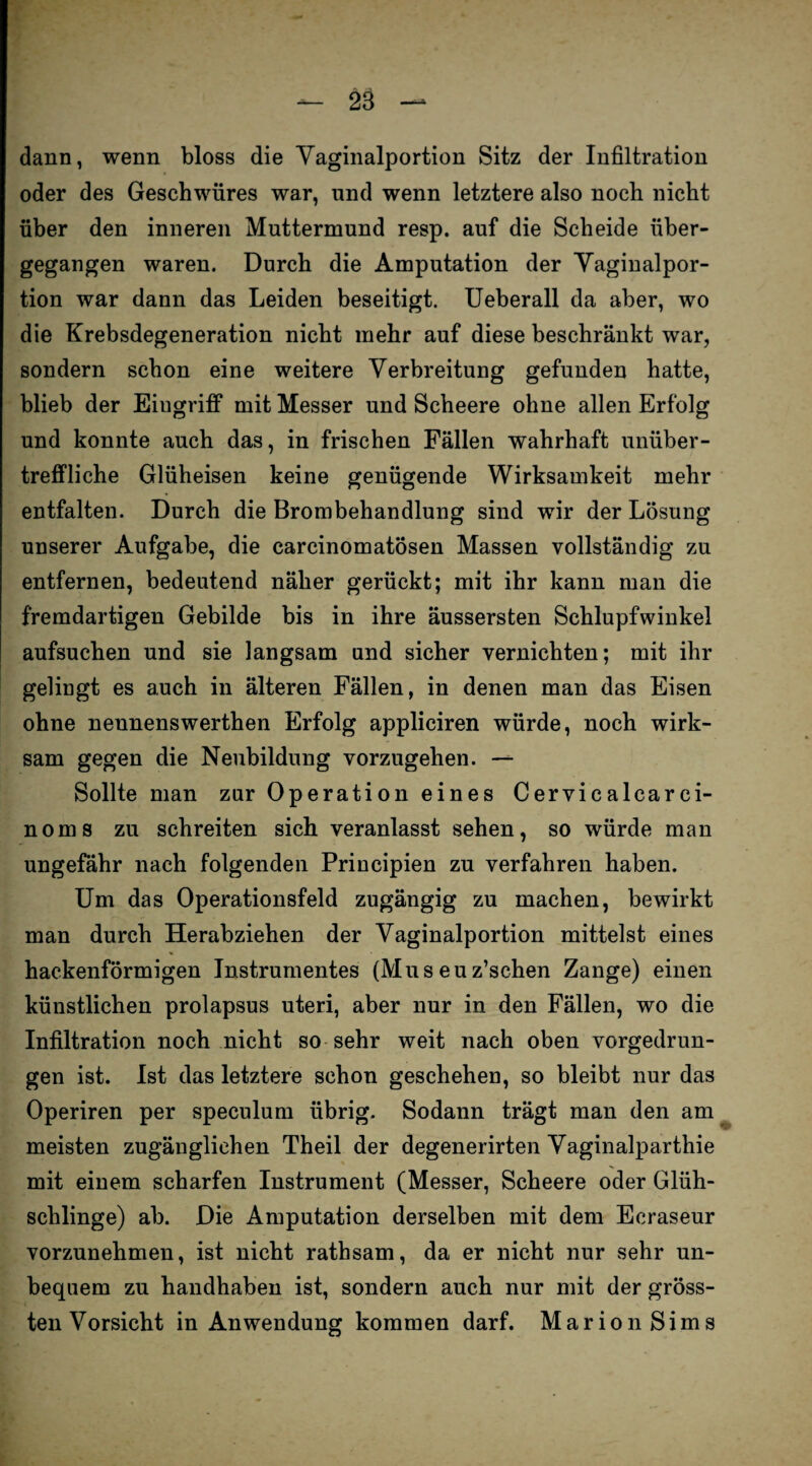 dann, wenn bloss die Vaginalportion Sitz der Infiltration oder des Geschwüres war, und wenn letztere also noch nicht über den inneren Muttermund resp. auf die Scheide über¬ gegangen waren. Durch die Amputation der Vaginalpor¬ tion war dann das Leiden beseitigt. Ueberall da aber, wo die Krebsdegeneration nicht mehr auf diese beschränkt war, sondern schon eine weitere Verbreitung gefunden hatte, blieb der Eiugriff mit Messer und Scheere ohne allen Erfolg und konnte auch das, in frischen Fällen wahrhaft unüber¬ treffliche Glüheisen keine genügende Wirksamkeit mehr entfalten. Durch die Brombehandlung sind wir der Lösung unserer Aufgabe, die carcinomatösen Massen vollständig zu entfernen, bedeutend näher gerückt; mit ihr kann man die fremdartigen Gebilde bis in ihre äussersten Schlupfwinkel aufsuchen und sie langsam und sicher vernichten; mit ihr gelingt es auch in älteren Fällen, in denen man das Eisen ohne nennenswerthen Erfolg appliciren würde, noch wirk¬ sam gegen die Neubildung vorzugehen. — Sollte man zur Operation eines Cervicalcarci- noms zu schreiten sich veranlasst sehen, so würde man ungefähr nach folgenden Principien zu verfahren haben. Um das Operationsfeld zugängig zu machen, bewirkt man durch Herabziehen der Vaginalportion mittelst eines hackenförmigen Instrumentes (Mus euz’schen Zange) einen künstlichen prolapsus uteri, aber nur in den Fällen, wo die Infiltration noch nicht so sehr weit nach oben vorgedrun¬ gen ist. Ist das letztere schon geschehen, so bleibt nur das Operiren per speculum übrig. Sodann trägt man den am meisten zugänglichen Theil der degenerirten Vaginalparthie mit einem scharfen Instrument (Messer, Scheere oder Glüh¬ schlinge) ab. Die Amputation derselben mit dem Ecraseur vorzunehmen, ist nicht rathsam, da er nicht nur sehr un¬ bequem zu handhaben ist, sondern auch nur mit der gröss¬ ten Vorsicht in Anwendung kommen darf. Marion Sims