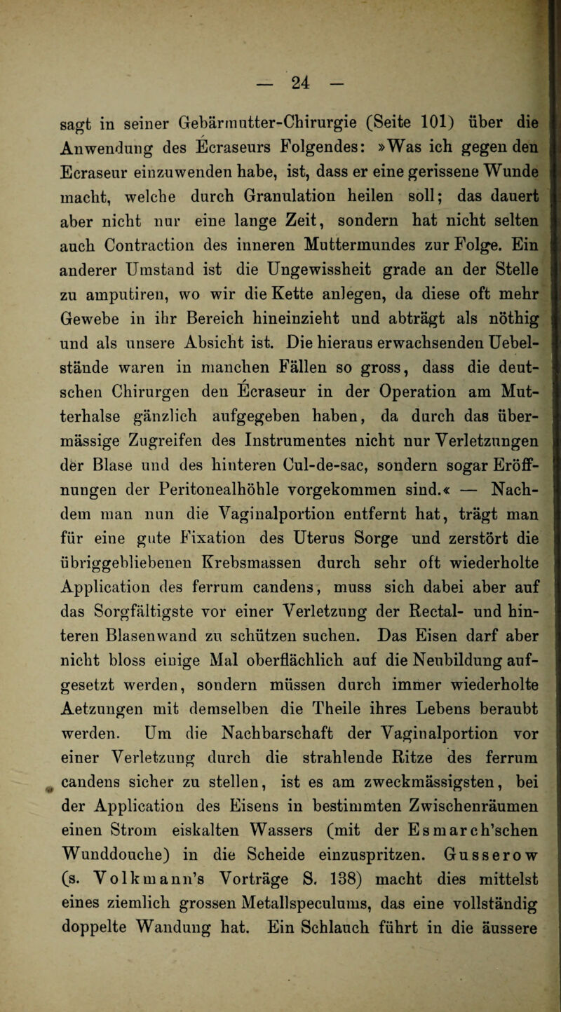 sagt in seiner Gebärmutter-Chirurgie (Seite 101) über die ✓ Anwendung des Ecraseurs Folgendes: »Was ich gegen den Ecraseur einzuwenden habe, ist, dass er eine gerissene Wunde macht, welche durch Granulation heilen soll; das dauert aber nicht nur eine lange Zeit, sondern hat nicht selten auch Contraction des inneren Muttermundes zur Folge. Ein anderer Umstand ist die Ungewissheit grade an der Stelle zu amputiren, wo wir die Kette anlegen, da diese oft mehr Gewebe in ihr Bereich hineinzieht und abträgt als nöthig und als unsere Absicht ist. Die hieraus erwachsenden Uebel- stände waren in manchen Fällen so gross, dass die deut- sehen Chirurgen den Ecraseur in der Operation am Mut¬ terhalse gänzlich aufgegeben haben, da durch das über¬ mässige Zugreifen des Instrumentes nicht nur Verletzungen der Blase und des hinteren Cul-de-sac, sondern sogar Eröff¬ nungen der Peritonealhöhle vorgekommen sind.« — Nach¬ dem man nun die Vaginalportion entfernt hat, trägt man für eine gute Fixation des Uterus Sorge und zerstört die übriggebliebenen Krebsmassen durch sehr oft wiederholte Application des ferrum candens, muss sich dabei aber auf das Sorgfältigste vor einer Verletzung der Rectal- und hin¬ teren Blasenwand zu schützen suchen. Das Eisen darf aber nicht bloss einige Mal oberflächlich auf die Neubildung auf¬ gesetzt werden, sondern müssen durch immer wiederholte Aetzungen mit demselben die Theile ihres Lebens beraubt werden. Um die Nachbarschaft der Vaginalportion vor einer Verletzung durch die strahlende Ritze des ferrum candens sicher zu stellen, ist es am zweckmässigsten, bei der Application des Eisens in bestimmten Zwischenräumen einen Strom eiskalten Wassers (mit der Esmarch’schen Wunddouche) in die Scheide einzuspritzen. Gusserow (s. Volkmann’s Vorträge S. 138) macht dies mittelst eines ziemlich grossen Metallspeculums, das eine vollständig doppelte Wandung hat. Ein Schlauch führt in die äussere