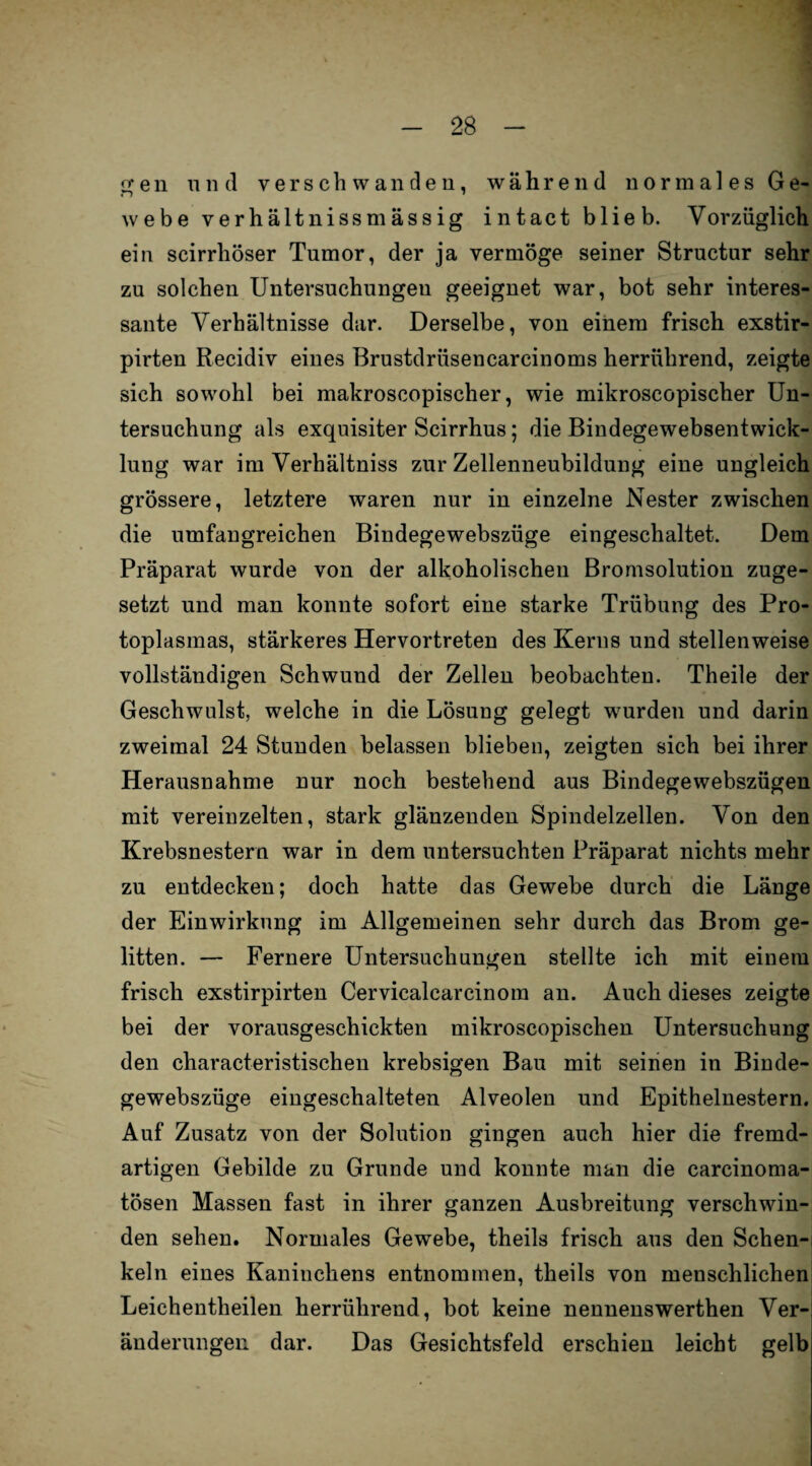g e n und verschwanden, während normales Ge¬ webe verhältnissmassig intact blieb. Vorzüglich ein scirrhöser Tumor, der ja vermöge seiner Structur sehr zu solchen Untersuchungen geeignet war, bot sehr interes¬ sante Verhältnisse dar. Derselbe, von einem frisch exstir- pirten Recidiv eines Brustdriisencarcinoms herrührend, zeigte sich sowohl bei makroscopischer, wie mikroscopischer Un¬ tersuchung als exquisiter Scirrhus; die Bindegewebsentwick- lung war im Verhältniss zur Zellenneubildung eine ungleich grössere, letztere waren nur in einzelne Nester zwischen die umfangreichen Bindegewebszüge eingeschaltet. Dem Präparat wurde von der alkoholischen Bromsolution zuge¬ setzt und man konnte sofort eine starke Trübung des Pro¬ toplasmas, stärkeres Hervortreten des Kerns und stellenweise vollständigen Schwund der Zellen beobachten. Theile der Geschwulst, welche in die Lösung gelegt wurden und darin zweimal 24 Stunden belassen blieben, zeigten sich bei ihrer Herausnahme nur noch bestehend aus Bindegewebszügen mit vereinzelten, stark glänzenden Spindelzellen. Von den Krebsnestern war in dem untersuchten Präparat nichts mehr zu entdecken; doch hatte das Gewebe durch die Länge der Einwirkung im Allgemeinen sehr durch das Brom ge¬ litten. — Fernere Untersuchungen stellte ich mit einem frisch exstirpirten Cerviealcarcinom an. Auch dieses zeigte bei der vorausgeschickten mikroscopischen Untersuchung den characteristischen krebsigen Bau mit seinen in Binde¬ gewebszüge eingeschalteten Alveolen und Epithelnestern. Auf Zusatz von der Solution gingen auch hier die fremd¬ artigen Gebilde zu Grunde und konnte man die carcinoma- tösen Massen fast in ihrer ganzen Ausbreitung verschwin¬ den sehen. Normales Gewebe, theils frisch aus den Schen¬ keln eines Kaninchens entnommen, theils von menschlichen Leichentlieilen herrührend, bot keine nennenswerthen Ver¬ änderungen dar. Das Gesichtsfeld erschien leicht gelb