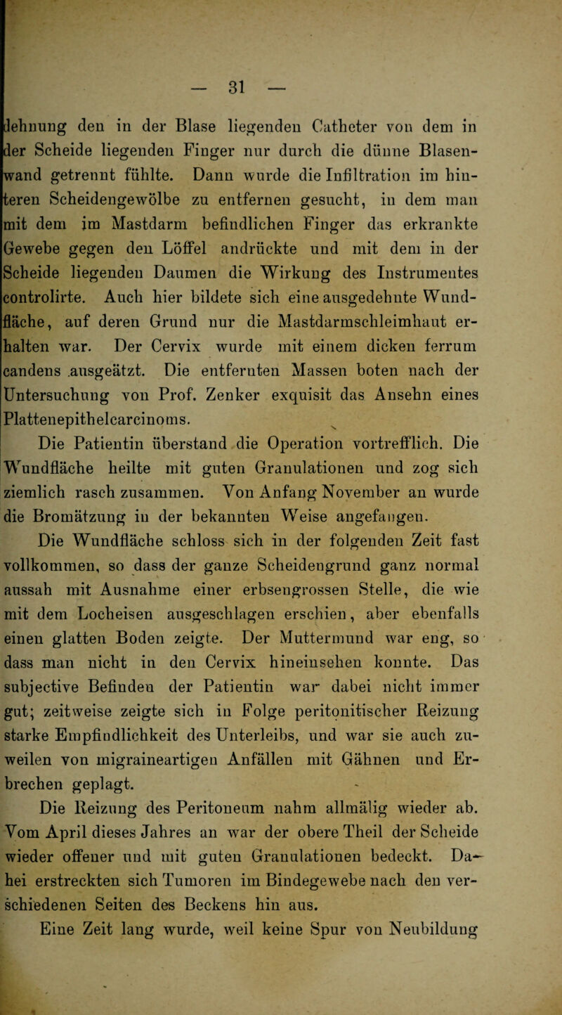 dehnung den in der Blase liegenden Catheter von dem in der Scheide liegenden Finger nur durch die dünne Blasen¬ wand getrennt fühlte. Dann wurde die Infiltration im hin¬ teren Scheidengewölbe zu entfernen gesucht, in dem man mit dem im Mastdarm befindlichen Finger das erkrankte Gewebe gegen den Löffel andrückte und mit dem in der Scheide liegenden Daumen die Wirkung des Instrumentes controlirte. Auch hier bildete sich eine ausgedehnte Wund¬ fläche, auf deren Grund nur die Mastdarmschleimhaut er¬ halten war. Der Cervix wurde mit einem dicken ferrum candens .ausgeätzt. Die entfernten Massen boten nach der Untersuchung von Prof. Zenker exquisit das Ansehn eines Plattenepithelcarcinoms. Die Patientin überstand die Operation vortrefflich. Die Wundfläche heilte mit guten Granulationen und zog sich ziemlich rasch zusammen. Von Anfang November an wurde die Bromätzung in der bekannten Wreise angefaugen. Die Wundfläche schloss sich in der folgenden Zeit fast vollkommen, so dass der ganze Scheidengrund ganz normal aussah mit Ausnahme einer erbsengrossen Stelle, die wie mit dem Locheisen ausgeschlagen erschien, aber ebenfalls einen glatten Boden zeigte. Der Muttermund w'ar eng, so dass man nicht in den Cervix hineinsehen konnte. Das subjective Befinden der Patientin war dabei nicht immer gut; zeitweise zeigte sich in Folge peritonitischer Reizung starke Empfindlichkeit des Unterleibs, und war sie auch zu¬ weilen von migraineartigen Anfällen mit Gähnen und Er¬ brechen geplagt. Die Reizung des Peritoneum nahm allmälig wieder ab. Vom April dieses Jahres an war der obere Theil der Scheide wieder offener und mit guten Granulationen bedeckt. Da— hei erstreckten sich Tumoren im Bindegewebe nach den ver¬ schiedenen Seiten des Beckens hin aus. Eine Zeit lang wurde, weil keine Spur von Neubildung