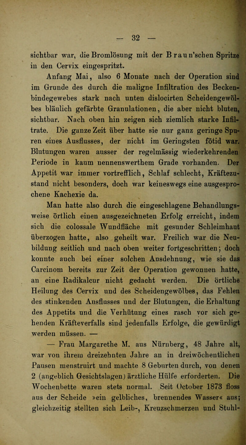 sichtbar war, die Bromlösnng mit der B rau n’schen Spritze in den Cervix eingespritzt. Anfang Mai, also 6 Monate nach der Operation sind im Grunde des durch die maligne Infiltration des Becken¬ bindegewebes stark nach unten dislocirten Scheidengewöl¬ bes bläulich gefärbte Granulationen, die aber nicht bluten, sichtbar. Nach oben hin zeigen sich ziemlich starke Infil¬ trate. Die ganze Zeit über hatte sie nur ganz geringe Spu¬ ren eines Ausflusses, der nicht im Geringsten fötid war. Blutungen waren ausser der regelmässig wiederkehrenden Periode in kaum uennenswerthem Grade vorhanden. Der Appetit war immer vortrefflich, Schlaf schlecht, Kräftezu¬ stand nicht besonders, doch war keineswegs eine ausgespro¬ chene Kachexie da. Man hatte also durch die eingeschlagene Behandlungs¬ weise örtlich einen ausgezeichneten Erfolg erreicht, indem sich die colossale Wundfläche mit gesunder Schleimhaut überzogen hatte, also geheilt war. Freilich war die Neu¬ bildung seitlich und nach oben weiter fortgeschritten; doch konnte auch bei einer solchen Ausdehnung, wie sie das Carcinom bereits zur Zeit der Operation gewonnen hatte, an eine Radikalcur nicht gedacht werden. Die örtliche Heilung des Cervix und des Scheidengewölbes, das Fehlen des stinkenden Ausflusses und der Blutungen, die Erhaltung des Appetits und die Verhütung eines rasch vor sich ge¬ henden Kräfteverfalls sind jedenfalls Erfolge, die gewürdigt werden müssen. — — Frau Margarethe M. aus Nürnberg, 48 Jahre alt, war von ihrem dreizehnten Jahre an in dreiwöchentlichen Pausen menstruirt und machte 8 Geburten durch, von denen 2 (angeblich Gesichtslagen) ärztliche Hülfe erforderten. Die Wochenbette waren stets normal. Seit October 1873 floss aus der Scheide »ein gelbliches, brennendes Wasser« aus; gleichzeitig stellten sich Leib-, Kreuzschmerzen und Stuhl-