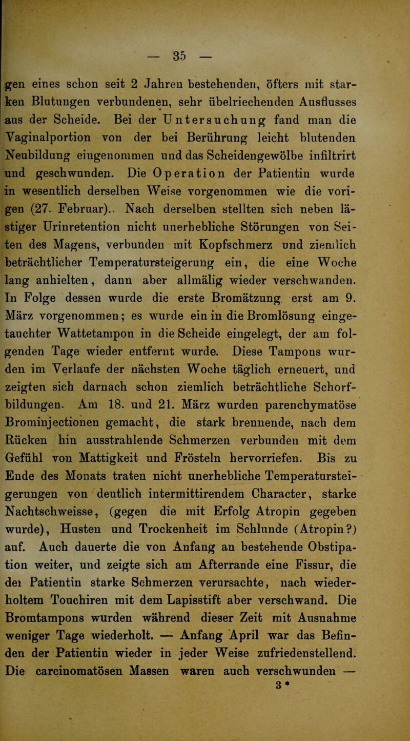 gen eines schon seit 2 Jahren bestehenden, öfters mit star¬ ken Blutungen verbundenen, sehr übelriechenden Ausflusses aus der Scheide. Bei der Untersuchung fand man die Vaginalportion von der bei Berührung leicht blutenden Neubildung eingenommen und das Scheidengewölbe infiltrirt und geschwunden. Die Operation der Patientin wurde in wesentlich derselben Weise vorgenommen wie die vori¬ gen (27. Februar).. Nach derselben stellten sich neben lä¬ stiger Urinretention nicht unerhebliche Störungen von Sei¬ ten des Magens, verbunden mit Kopfschmerz und ziemlich beträchtlicher Temperatursteigerung ein, die eine Woche lang anhielten, dann aber allmälig wieder verschwanden. In Folge dessen wurde die erste Bromätzung erst am 9. März vorgenommen; es wurde ein in die Bromlösung einge¬ tauchter Wattetampon in die Scheide eingelegt, der am fol¬ genden Tage wieder entfernt wurde. Diese Tampons wur¬ den im Verlaufe der nächsten Woche täglich erneuert, und zeigten sich darnach schon ziemlich beträchtliche Schorf¬ bildungen. Am 18. und 21. März wurden parenchymatöse Brominjectionen gemacht, die stark brennende, nach dem Rücken hin ausstrahlende Schmerzen verbunden mit dem Gefühl von Mattigkeit und Frösteln hervorriefen. Bis zu Ende des Monats traten nicht unerhebliche Temperaturstei¬ gerungen von deutlich intermittirendem Character, starke Nachtschweisse, (gegen die mit Erfolg Atropin gegeben wurde), Husten und Trockenheit im Schlunde (Atropin?) auf. Auch dauerte die von Anfang an bestehende Obstipa¬ tion weiter, und zeigte sich am Affcerrande eine Fissur, die dei Patientin starke Schmerzen verursachte, nach wieder¬ holtem Touchiren mit dem Lapisstift aber verschwand. Die Bromtampons wurden während dieser Zeit mit Ausnahme weniger Tage wiederholt. — Anfang April war das Befin¬ den der Patientin wieder in jeder Weise zufriedenstellend. Die carcinomatösen Massen waren auch verschwunden — 8*