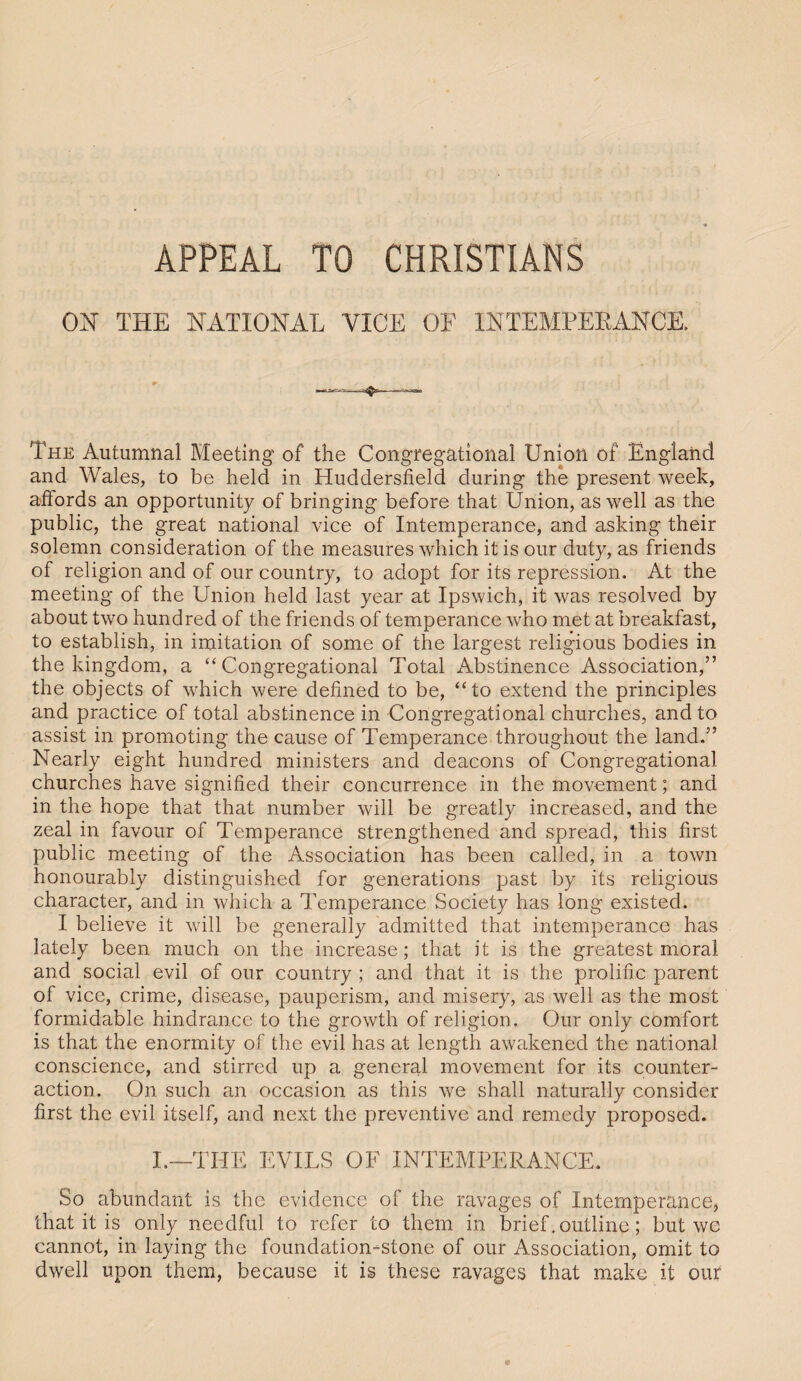 APPEAL TO CHRISTIANS ON THE NATIONAL VICE OF INTEMPERANCE. The Autumnal Meeting of the Congregational Union of England and Wales, to be held in Huddersfield during the present week, affords an opportunity of bringing before that Union, as well as the public, the great national vice of Intemperance, and asking their solemn consideration of the measures which it is our duty, as friends of religion and of our country, to adopt for its repression. At the meeting of the Union held last year at Ipswich, it was resolved by about two hundred of the friends of temperance who met at breakfast, to establish, in imitation of some of the largest religious bodies in the kingdom, a “ Congregational Total Abstinence Association,” the objects of which were defined to be, “to extend the principles and practice of total abstinence in Congregational churches, and to assist in promoting the cause of Temperance throughout the land.” Nearly eight hundred ministers and deacons of Congregational churches have signified their concurrence in the movement; and in the hope that that number will be greatly increased, and the zeal in favour of Temperance strengthened and spread, this first public meeting of the Association has been called, in a town honourably distinguished for generations past by its religious character, and in which a Temperance Society has long existed. I believe it will be generally admitted that intemperance has lately been much on the increase; that it is the greatest moral and social evil of our country ; and that it is the prolific parent of vice, crime, disease, pauperism, and misery, as well as the most formidable hindrance to the growth of religion. Our only comfort is that the enormity of the evil has at length awakened the national conscience, and stirred up a general movement for its counter¬ action. On such an occasion as this we shall naturally consider first the evil itself, and next the preventive and remedy proposed. L—THE EVILS OF INTEMPERANCE. So abundant is the evidence of the ravages of Intemperance, that it is only needful to refer to them in brief, outline; but wc cannot, in laying the foundation-stone of our Association, omit to dwell upon them, because it is these ravages that make it our