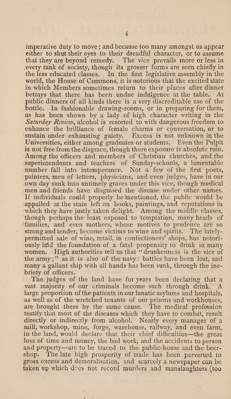 imperative duty to move ; and because too many amongst us appear either to shut their eyes to their dreadful character, or to assume that they are beyond remedy. The vice prevails more or less in every rank of society, though its grosser forms are seen chiefly in the less educated classes. In the first legislative assembly in the world, the House of Commons, it is notorious that the excited state in which Members sometimes return to their places after dinner betrays that there has been undue indulgence at the table. At public dinners of all kinds there is a very discreditable use of the bottle. In fashionable drawing-rooms, or in preparing for them, as has been “shown by a lady of high character writing in the Saturday Review, alcohol is resorted to with dangerous freedom to enhance the brilliance of female charms or cpnversation, or to sustain under exhausting gaiety. Excess is not unknown in the Universities, either among graduates or students. Even the Pulpit is not free from the disgrace, though there exposure is absolute ruin. Among the officers and members of Christian churches, and the superintendents and teachers of Sunday-schools, a lamentable number fall into intemperance. Not a few of the first poets, painters, men of letters, physicians, and even judges, have in our own day sunk into untimely graves under this vice, though medical men and friends have disguised the disease under other names. If individuals could properly be mentioned, the public would be appalled at the stain left on books, paintings, and reputations in which they have justly taken delight. Among the middle classes, though perhaps the least exposed to temptation, many heads of families, and even mothers, whose motives to prudence are so strong and tender, become victims to wine and spirits. The lately- permitted sale of wine, retail, in confectioners’ shops, has 'notori¬ ously laid the foundation of a fatal propensity to drink in many women. High authorities tell us that “drunkenness is the vice of the army; ” as it is also of the navy: battles have been lost, and many a gallant ship with all hands has been sunk, through the ine¬ briety of officers. The judges of the land have for years been declaring that a vast majority of our criminals become such through drink. A large proportion of the patients in our lunatic asylums and hospitals, as well as of the wretched tenants of our prisons and workhouses, are brought there by the same cause. The medical profession testify that most of the diseases which they have to combat, result directly or indirectly from alcohol. Nearly every manager of a mill, workshop, mine, forge, warehouse, railway, and even farm, in the land, would declare that their chief difficulties—the great loss of time and money, the bad work, and the accidents to person and property—are to be traced to the public-house and the beer- shop. The late high prosperity of trade has been perverted to gross excess and demoralisation, and scarcely a newspaper can be taken up which does not record murders and manslaughters (too