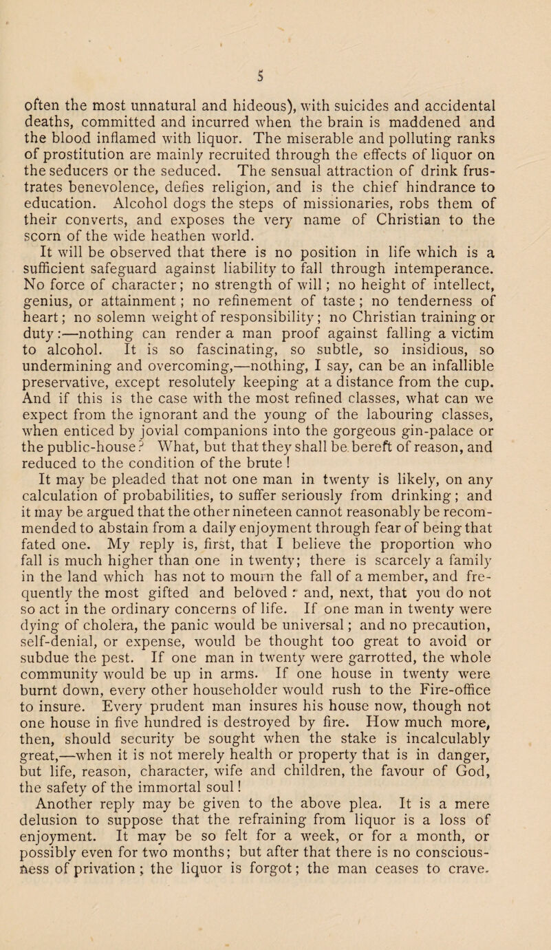 s often the most unnatural and hideous), with suicides and accidental deaths, committed and incurred when the brain is maddened and the blood inflamed with liquor. The miserable and polluting ranks of prostitution are mainly recruited through the effects of liquor on the seducers or the seduced. The sensual attraction of drink frus¬ trates benevolence, defies religion, and is the chief hindrance to education. Alcohol dogs the steps of missionaries, robs them of their converts, and exposes the very name of Christian to the scorn of the wide heathen world. It will be observed that there is no position in life which is a sufficient safeguard against liability to fall through intemperance. No force of character; no strength of will; no height of intellect, genius, or attainment; no refinement of taste ; no tenderness of heart; no solemn weight of responsibility; no Christian training or duty:—nothing can render a man proof against falling a victim to alcohol. It is so fascinating, so subtle, so insidious, so undermining and overcoming,—nothing, I say, can be an infallible preservative, except resolutely keeping at a distance from the cup. And if this is the case with the most refined classes, what can we expect from the ignorant and the young of the labouring classes, when enticed by jovial companions into the gorgeous gin-palace or the public-house ? What, but that they shall be bereft of reason, and reduced to the condition of the brute ! It may be pleaded that not one man in twenty is likely, on any calculation of probabilities, to suffer seriously from drinking; and it may be argued that the other nineteen cannot reasonably be recom¬ mended to abstain from a daily enjoyment through fear of being that fated one. My reply is, first, that I believe the proportion who fall is much higher than one in twenty; there is scarcely a family in the land which has not to mourn the fall of a member, and fre¬ quently the most gifted and beloved r and, next, that you do not so act in the ordinary concerns of life. If one man in twenty were dying of cholera, the panic would be universal; and no precaution, self-denial, or expense, would be thought too great to avoid or subdue the pest. If one man in twenty were garrotted, the whole community would be up in arms. If one house in twenty were burnt down, every other householder would rush to the Fire-office to insure. Every prudent man insures his house now, though not one house in five hundred is destroyed by fire. How much more, then, should security be sought when the stake is incalculably great,—when it is not merely health or property that is in danger, but life, reason, character, wife and children, the favour of God, the safety of the immortal soul! Another reply may be given to the above plea. It is a mere delusion to suppose that the refraining from liquor is a loss of enjoyment. It may be so felt for a week, or for a month, or possibly even for two months; but after that there is no conscious¬ ness of privation; the liquor is forgot; the man ceases to crave.