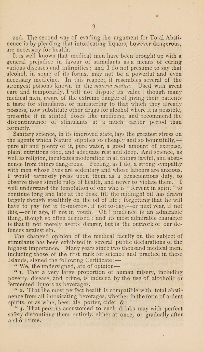 a 2nd. The second way of evading the argument for Total Absti¬ nence is by pleading that intoxicating liquors, however dangerous, are necessary for health. It is well known that medical men have been brought up with a general prejudice in favour of stimulants as a means of curing various diseases and infirmities ; and I do not presume to say that alcohol, in some of its forms, may not be a powerful and even necessary medicine. In this respect, it resembles several of the strongest poisons known in the materia medica. Used with great care and temporarily, I will not dispute its value ; though many medical men, aware of the extreme danger of giving their patients a taste for stimulants, or ministering to that wrhich they already possess, now substitute other drugs for alcohol vrhere it is possible, prescribe it in stinted doses like medicine, and recommend the discontinuance of stimulants at a much earlier period than formerly. Sanitary science, in its improved state, lays the greatest stress on the agents which Nature supplies so cheaply and so bountifully,— pure air and plenty of it, pure water, a good amount of exercise, plain, nutritious food, and adequate restand sleep. And science, as vrell as religion, inculcates moderation in all things lawful, and absti¬ nence from things dangerous. Feeling, as I do, a strong sympathy with men whose lives are sedentary and whose labours are anxious, I would earnestly press upon them, as a conscientious duty, to observe these simple rules of health, and never to violate them. I wrell understand the temptation of one who is “ fervent in spirit” to continue long and late at the desk, till the midnight oil has drawn largely though stealthily on the oil of life ; forgetting that he will have to pay for it to-morrow, if not to-day,-—or next year, if not this,—or in age, if not in youth. Oh ! prudence is an admirable thing, though so often despised ; and its most admirable character is that it not merely averts danger, but is the outwork of our de¬ fences against sin. The changed opinion of the medical faculty on the subject of stimulants has been exhibited in several public declarations of the highest importance. Many years since two thousand medical men, including those of the first rank for science and practice in these Islands, signed the following Certificate :— “ We, the undersigned, are of opinion— “ i. That a very large proportion of human misery, including poverty, disease, and crime, is induced by the use of alcoholic or fermented liquors as beverages. “ 2. That the most perfect health is compatible with total absti¬ nence from all intoxicating beverages, w'hether in the form of ardent spirits, or as wine, beer, ale, porter, cider, &c. “ 3. That persons accustomed to such drinks may with perfect safety discontinue them entirely, either at once, or gradually after a short time.