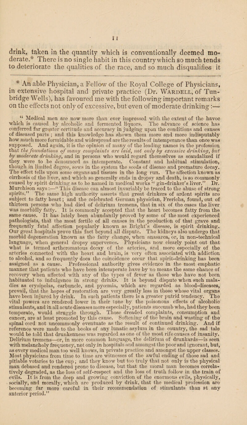 derate/ There is no single habit in this country which so much tends to deteriorate the qualities of the race, and so much disqualifies it * An able Physician, a Fellow of the Royal College of Physicians, in extensive hospital and private practice (Dr. Wardell, of Tun¬ bridge Wells), has favoured me with the following important remarks on the effects not only of excessive, but even of moderate drinking tc Medical men are now more tlian ever impressed with the extent of the havoc which is caused by alcoholic and fermented liquors. The advance of science has conferred far greater certitude and accuracy in judging upon the conditions and causes of diseased parts ; and this knowledge has shown them more and more indisputably how much more formidable and widespread are the results of intemperance than once was supposed. And again, it is the opinion of many of the leading names in the profession that the foundations of many complaints are laid, not only by excessive drinking, but by moderate drinking, and in persons who would regard themselves as scandalized if they were to be denounced as intemperate. Constant and habitual stimulation, though in limited degree, sows in the system the seeds of disease and premature decay. The effect tells upon some organs and tissues in the long run. The affection known as cirrhosis of the liver, and which so generally ends in dropsy and death, is so commonly caused by sphit drinking as to be named in medical works “ gin-drinker’s liver.” Dr. Murchison says :—“ This disease can almost invariably be traced to the abuse of strong spirits.” The same high authority asserts that great drinkers of ardent spirits are subject to fatty heart; and the celebrated German physician, Frerichs, found, out of thirteen persons who had died of delirium tremens, that in six of the cases the liver was morbidly fatty. It is commonly accepted that the heart becomes fatty from the same cause. It has lately been abundantly proved by some of the most experienced pathologists, that the most fertile of all causes in the production of that grave and frequently fatal affection popularly known as Bright’s disease, is spirit drinking. Our great hospitals prove this fact beyond all dispute. The kidneys also undergo that morbid degeneration known as the fatty change, when anasarca, or, in non-technical language, when general dropsy supervenes. Physicians now clearly point out that what is termed artheromatous decay of the arteries, and more especially of the arteries connected with the heart and brain, is very often associated with addiction to alcohol, and so frequently does the coincidence occur that spirit-drinking has been assigned as a cause. Professional authority gives evidence in the most emphatic manner that patients who have been intemperate have by no means the same chance of recovery when affected with any of the types of fever as those who have not been habituated to indulgence in strong drinks. It is beyond dispute when such mala¬ dies as erysipelas, carbuncle, and pyoemia, which are regarded as blood-diseases, prevail, that the hopes of restoration are very greatly less in those whose vital organs have been injured by drink. In such patients there is a greater putrid tendency. The vital powers are rendered lower in their tone by the poisonous effects of alcoholic stimulants, and in all acute diseases more especially, patients succumb who, had they been temperate, would struggle through. Those dreaded complaints, consumption and cancer, are at least promoted by this cause. Softening of the brain and wasting of the spinal cord not uncommonly eventuate as the result of continued drinking. And if reference were made to the books of any lunatic asylum in the country, the sad tale would be told that drunkenness was regarded as one of the most rife causes of insanity. Delirium tremens—or, in more common language, the delirium of drunkards—is seen with melancholy frequency, not only in hospitals and amongst the poor and ignorant, but, as every medical man too well knows, in private practice and amongst the upper classes. Most physicians from time to time are witnesses of the awful ending of those sad and pitiable votaries to the cup; and they know but too truly that not only is the physical man debased and rendered prone to disease, but that the moral man becomes correla- tively degraded, as the loss of self-respect and the loss of truth follow in the train of evils. It is from the deep and growing conviction of the enormous evils, physically, socially, and morally, which are produced by drink, that the medical profession are becoming far more careful in their recommendation of stimulants than at any anterior period.”