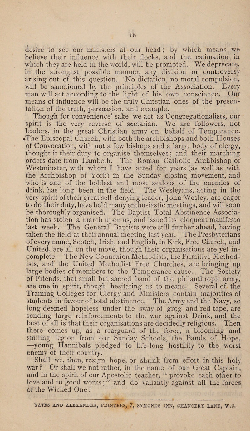 desire to see our ministers at our head; by which means we believe their influence with their flocks, and the estimation in which they are held in the world, will be promoted. We deprecate, in the strongest possible manner, any division or controversy arising out of this question. No dictation, no moral compulsion, will be sanctioned by the principles of the Association. Every man will act according to the light of his own conscience. Our means of influence will be the truly Christian ones of the presen¬ tation of the truth, persuasion, and example. Though for convenience’ sake we act as Congregationalists, our spirit is the very reverse of sectarian. We are followers, not leaders, in the great Christian army on behalf of Temperance. •The Episcopal Church, with both the archbishops and both Houses of Convocation, with not a few bishops and a large body of clergy, thought it their duty to organise themselves; and their marching orders date from Lambeth. The Roman Catholic Archbishop of Westminster, with whom I have acted for years (as well as with the Archbishop of York) in the Sunday closing movement, and who is one of the boldest and most zealous of the enemies of drink, has long been in the field. The Wesleyans, acting in the very spirit of their great self-denying leader, John Wesley, are eager to do their duty, have held many enthusiastic meetings, and will soon be thoroughly organised. The Baptist Total Abstinence Associa¬ tion has stolen a march upon us, and issued its eloquent manifesto last week. The General Baptists were still further ahead, having taken the field at their annual meeting last year. The Presbyterians of every name, Scotch, Irish, and English, in Kirk, Free Church, and United, are all on the move, though their organisations are yet in¬ complete. The New Connexion Methodists, the Primitive Method¬ ists, and the United Methodist Free Churches, are bringing up large bodies of members to the Temperance cause. The Society of Friends, that small but sacred band of the philanthropic army, are one in spirit, though hesitating as to means. Several of the Training Colleges for Clergy and Ministers contain majorities of students in favour of total abstinence. The Army and the Navy, so long deemed hopeless under the sway of grog and red tape, are sending large reinforcements to the war against Drink, and the best of all is that their organisations are decidedly religious. Then there comes up, as a rearguard of the force, a blooming and smiling legion from our Sunday Schools, the Bands of Hope, —young Hannibals pledged to life-long hostility to the worst enemy of their country. Shall we, then, resign hope, or shrink from effort in this holy war ? Or shall we not rather, in the name of our Great Captain, and in the spirit of our Apostolic teacher, “ provoke each other to love and to good works; ” and do valiantly against all the forces of the Wicked One ? VAXES AND ALEXANDER, PRINTERS, 7, SYMONDS INN, CHANCERY DANE, W.C«