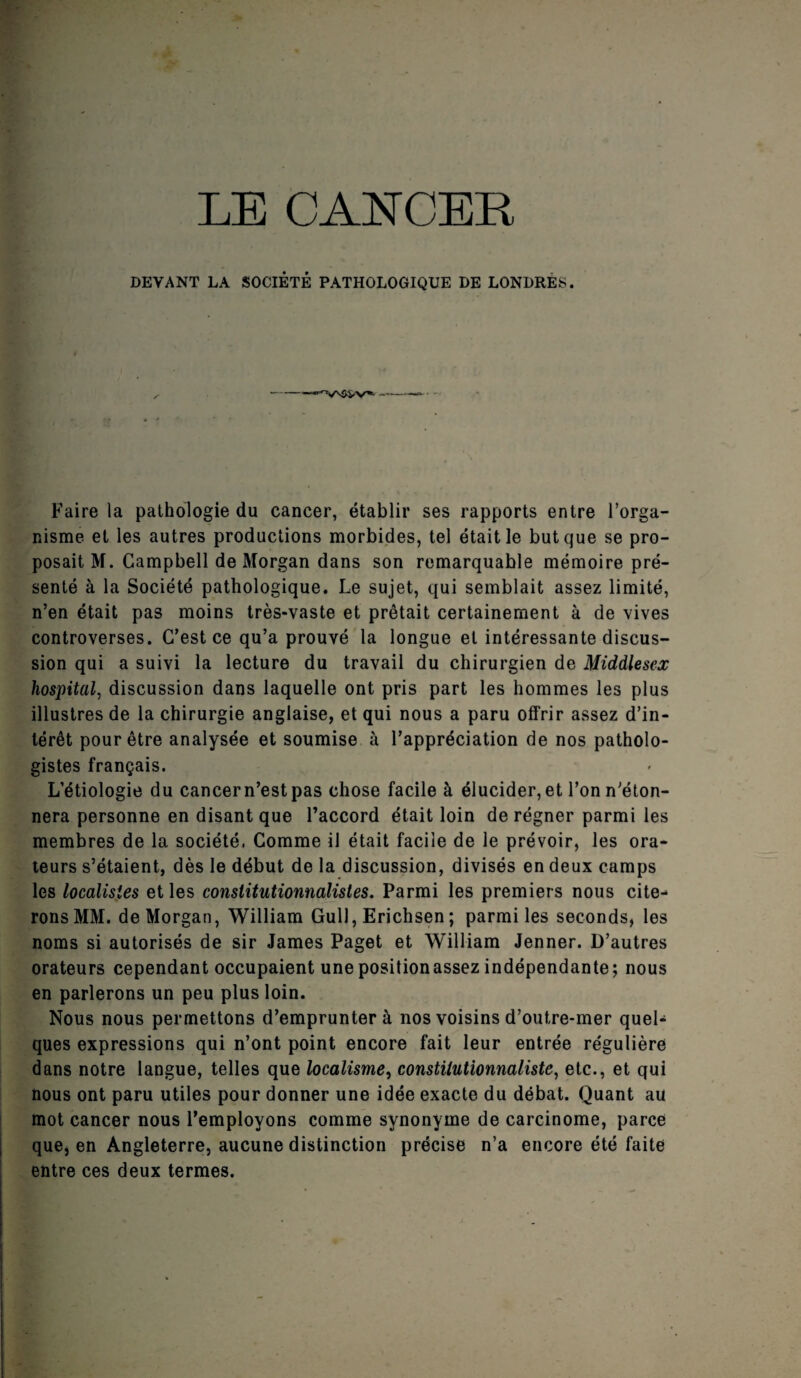 DEVANT LA SOCIETE PATHOLOGIQUE DE LONDRES. Faire la pathologie du cancer, établir ses rapports entre l’orga¬ nisme et les autres productions morbides, tel était le but que se pro¬ posait M. Campbell de Morgan dans son remarquable mémoire pré¬ senté à la Société pathologique. Le sujet, qui semblait assez limité, n’en était pas moins très-vaste et prêtait certainement à de vives controverses. C’est ce qu’a prouvé la longue et intéressante discus¬ sion qui a suivi la lecture du travail du chirurgien de Middlesex hospital, discussion dans laquelle ont pris part les hommes les plus illustres de la chirurgie anglaise, et qui nous a paru offrir assez d’in¬ térêt pour être analysée et soumise à l’appréciation de nos patholo¬ gistes français. L’étiologie du cancer n’est pas chose facile à élucider, et l’on n'éton¬ nera personne en disant que l’accord était loin de régner parmi les membres de la société. Comme il était facile de le prévoir, les ora¬ teurs s’étaient, dès le début de la discussion, divisés en deux camps les localisles et les constitutionnalistes. Parmi les premiers nous cite¬ rons MM. de Morgan, William Gull, Erichsen ; parmi les seconds, les noms si autorisés de sir James Paget et William Jenner. D’autres orateurs cependant occupaient unepositionassez indépendante; nous en parlerons un peu plus loin. Nous nous permettons d’emprunter à nos voisins d’outre-mer quel¬ ques expressions qui n’ont point encore fait leur entrée régulière dans notre langue, telles que localisme, constitutionnaliste, etc., et qui nous ont paru utiles pour donner une idée exacte du débat. Quant au mot cancer nous l’employons comme synonyme de carcinome, parce que, en Angleterre, aucune distinction précise n’a encore été faite entre ces deux termes.