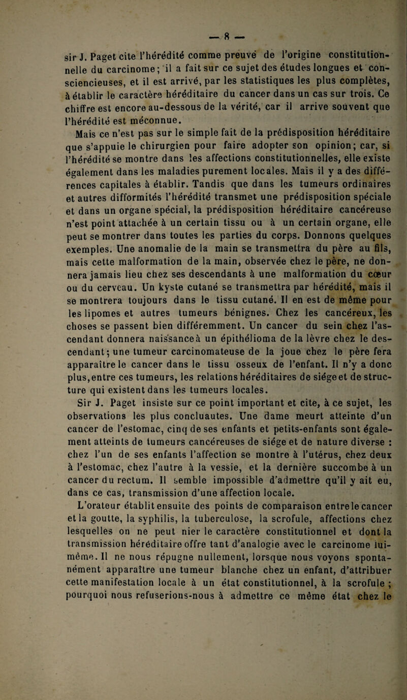 sir J. Paget cite l’hérédité comme preuve de l’origine constitution¬ nelle du carcinome ; il a fait sur ce sujet des études longues et con¬ sciencieuses, et il est arrivé, par les statistiques les plus complètes, à établir le caractère héréditaire du cancer dans un cas sur trois. Ce chiffre est encore au-dessous de la vérité, car il arrive souvent que l’hérédité est méconnue. Mais ce n’est pas sur le simple fait de la prédisposition héréditaire que s’appuie le chirurgien pour faire adopter son opinion; car, si l’hérédité se montre dans les affections constitutionnelles, elle existe également dans les maladies purement locales. Mais il y a des diffé¬ rences capitales à établir. Tandis que dans les tumeurs ordinaires et autres difformités l’hérédité transmet une prédisposition spéciale et dans un organe spécial, la prédisposition héréditaire cancéreuse n’est point attachée à un certain tissu ou à un certain organe, elle peut se montrer dans toutes les parties du corps. Donnons quelques exemples. Une anomalie de la main se transmettra du père au fils, mais cette malformation de la main, observée chez le père, ne don¬ nera jamais lieu chez ses descendants à une malformation du cœur ou du cerveau. Un kyste cutané se transmettra par hérédité, mais il se montrera toujours dans le tissu cutané. Il en est de même pour les lipomes et autres tumeurs bénignes. Chez les cancéreux, les choses se passent bien différemment. Un cancer du sein chez l’as¬ cendant donnera naissanceà un épithélioma de la lèvre chez le des¬ cendant; une tumeur carcinomateuse de la joue chez le père fera apparaître le cancer dans le tissu osseux de l’enfant. Il n’y a donc plus,entre ces tumeurs, les relations héréditaires de siégeet de struc¬ ture qui existent dans les tumeurs locales. Sir J. Paget insiste sur ce point important et cite, à ce sujet, les observations les plus concluautes. Une dame meurt atteinte d’un cancer de l’estomac, cinq de ses enfants et petits-enfants sont égale¬ ment atteints de tumeurs cancéreuses de siège et de nature diverse : chez l’un de ses enfants l’affection se montre à l’utérus, chez deux à l’estomac, chez l’autre à la vessie, et la dernière succombe à un cancer du rectum. Il semble impossible d’admettre qu’il y ait eu, dans ce cas, transmission d’une affection locale. L’orateur établit ensuite des points de comparaison entrele cancer et la goutte, la syphilis, la tuberculose, la scrofule, affections chez lesquelles on ne peut nier le caractère constitutionnel et dont la transmission héréditaire offre tant d’analogie avec le carcinome lui- même. Il ne nous répugne nullement, lorsque nous voyons sponta¬ nément apparaître une tumeur blanche chez un enfant, d’attribuer cette manifestation locale à un état constitutionnel, à la scrofule ; pourquoi nous refuserions-nous à admettre ce même état chez le