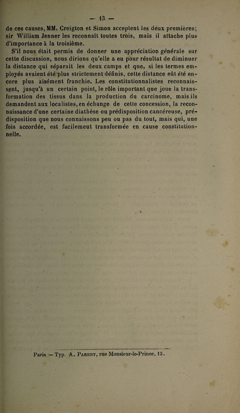 de ces causes, MM. Creigton et Simon acceptent les deux premières; sir William Jenner les reconnaît toutes trois, mais il attache plus d’importance à la troisième. S’il nous était permis de donner une appréciation générale sur cette discussion, nous dirions qu’elle a eu pour résultat de diminuer la distance qui séparait les deux camps et que, si les termes em¬ ployés avaient été plus strictement définis, cette distance eût été en¬ core plus aisément franchie. Les constitutionnalistes reconnais¬ sent, jusqu’à un certain point, le rôle important que joue la trans¬ formation des tissus dans la production du carcinome, mais ils demandent aux localistes, en échange de cette concession, la recon¬ naissance d’une certaine diathèse ou prédisposition cancéreuse, pré¬ disposition que nous connaissons peu ou pas du tout, mais qui, une fois accordée, est facilemeut transformée en cause constitution¬ nelle. \