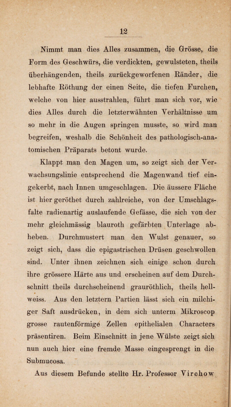 Nimmt man dies Alles zusammen, die Grösse, die Form des Geschwürs, die verdickten, gewulsteten, theils überhängenden, theils zurückgeworfenen Ränder, die lebhafte Röthung der einen Seite, die tiefen Furchen, welche von hier ausstrahlen, führt man sich vor, wie dies Alles durch die letzterwähnten Verhältnisse um so mehr in die Augen springen musste, so wird man begreifen, weshalb die Schönheit des pathologisch-ana¬ tomischen Präparats betont wurde. Klappt man den Magen um, so zeigt sich der Ver¬ wachsungslinie entsprechend die Magenwand tief ein¬ gekerbt, nach Innen umgeschlagen. Die äussere Fläche ist hier geröthet durch zahlreiche, von der Umschlags¬ falte radienartig auslaufende Gefässe, die sich von der mehr gleichmässig blauroth gefärbten Unterlage ab¬ heben. Durchmustert man den Wulst genauer, so zeigt sich, dass die epigastrischen Drüsen geschwollen sind. Unter ihnen zeichnen sich einige schon durch ihre grössere Härte aus und erscheinen auf dem Durch¬ schnitt theils durchscheinend grauröthlich, theils hell- weiss. Aus den letztem Partien lässt sich ein milchi¬ ger Saft ausdrücken, in dem sich unterm Mikroscop grosse rautenförmige Zellen epithelialen Characters präsentiren. Beim Einschnitt in jene Wülste zeigt sich nun auch hier eine fremde Masse eingesprengt in die Submucosa. Aus diesem Befunde stellte Hr. Professor Virchow