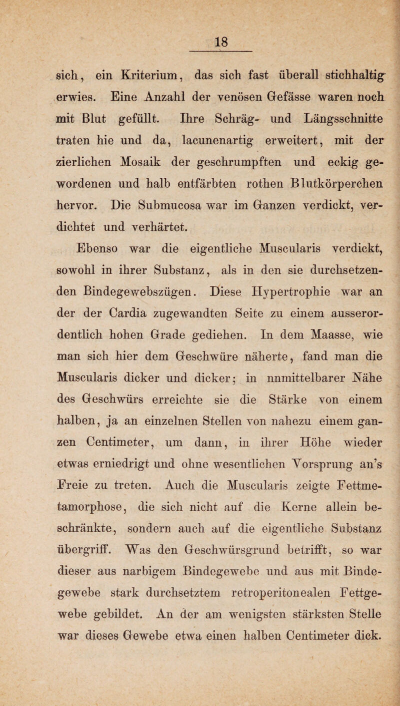 sich, ein Kriterium, das sich fast überall stichhaltig erwies. Eine Anzahl der venösen Gefässe waren noch mit Blut gefüllt. Ihre Schräg- und Längsschnitte traten hie und da, lacunenartig erweitert, mit der zierlichen Mosaik der geschrumpften und eckig ge¬ wordenen und halb entfärbten rothen Blutkörperchen hervor. Die Submucosa war im Ganzen verdickt, ver¬ dichtet und verhärtet. Ebenso war die eigentliche Muscularis verdickt, sowohl in ihrer Substanz, als in den sie durchsetzen¬ den Bindegewebszügen. Diese Hypertrophie war an der der Cardia zugewandten Seite zu einem ausseror¬ dentlich hohen Grade gediehen. In dem Maasse, wie man sich hier dem Geschwüre näherte, fand man die Muscularis dicker und dicker; in nnmittelbarer Nähe des Geschwürs erreichte sie die Stärke von einem halben, ja an einzelnen Stellen von nahezu einem gan¬ zen Centimeter, um dann, in ihrer Höhe wieder etwas erniedrigt und ohne wesentlichen Vorsprung an’s Freie zu treten. Auch die Muscularis zeigte Fettme¬ tamorphose, die sich nicht auf die Kerne allein be¬ schränkte, sondern auch auf die eigentliche Substanz Übergriff. Was den Geschwürsgrund betrifft, so war dieser aus narbigem Bindegewebe und aus mit Binde¬ gewebe stark durchsetztem retroperitonealen Fettge¬ webe gebildet. An der am wenigsten stärksten Stelle war dieses Gewebe etwa einen halben Centimeter dick.