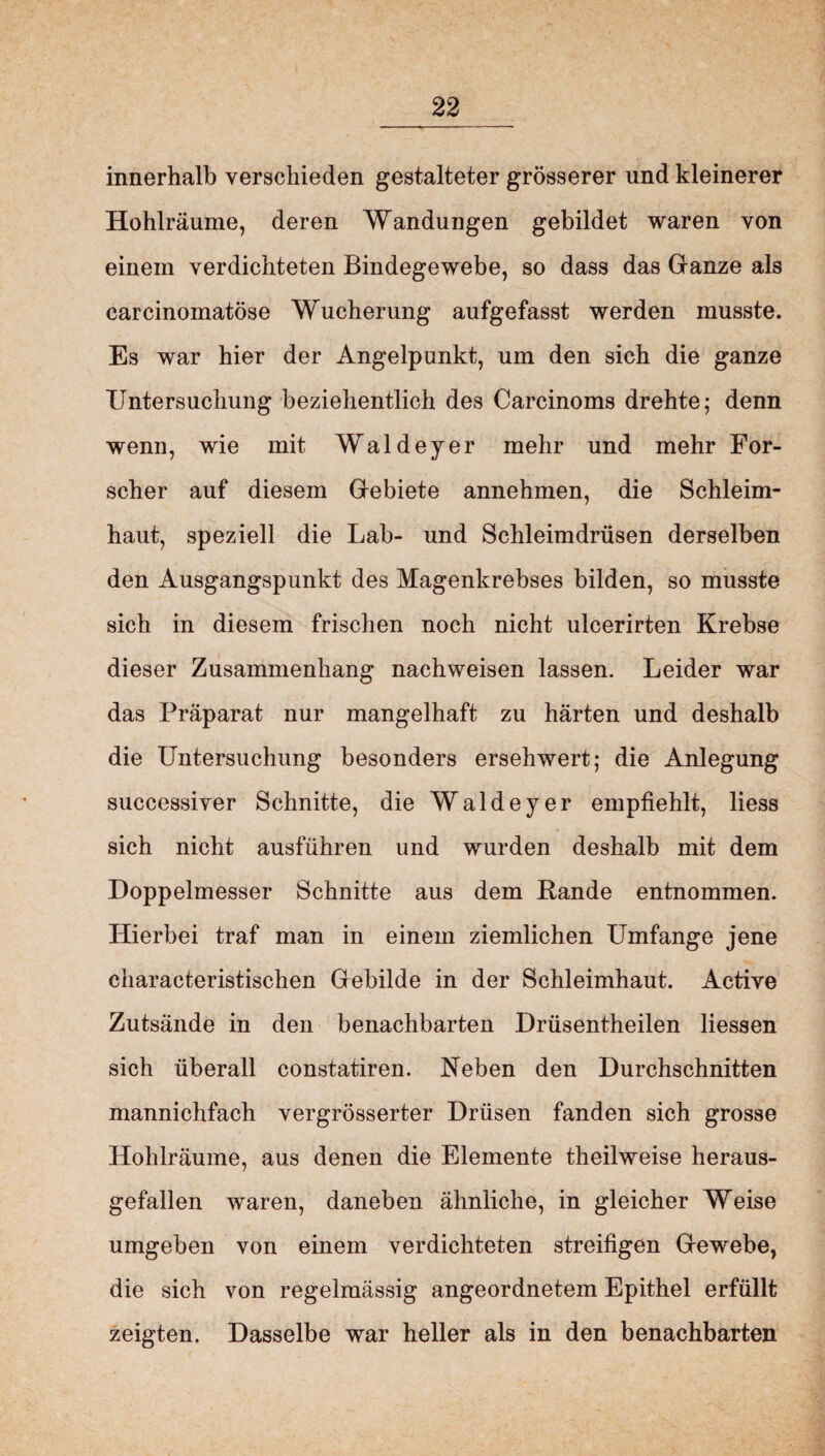 innerhalb verschieden gestalteter grösserer und kleinerer Hohlräume, deren Wandungen gebildet waren von einem verdichteten Bindegewebe, so dass das Ganze als carcinomatöse Wucherung aufgefasst werden musste. Es war hier der Angelpunkt, um den sich die ganze Untersuchung beziehentlich des Carcinoms drehte; denn wenn, wie mit Waldeyer mehr und mehr For¬ scher auf diesem Gebiete annehmen, die Schleim¬ haut, speziell die Lab- und Schleimdrüsen derselben den Ausgangspunkt des Magenkrebses bilden, so musste sich in diesem frischen noch nicht ulcerirten Krebse dieser Zusammenhang nachweisen lassen. Leider war das Präparat nur mangelhaft zu härten und deshalb die Untersuchung besonders ersehwert; die Anlegung successiver Schnitte, die Waldeyer empfiehlt, liess sich nicht ausführen und wurden deshalb mit dem Doppelmesser Schnitte aus dem Rande entnommen. Hierbei traf man in einem ziemlichen Umfange jene characteristischen Gebilde in der Schleimhaut. Active Zutsände in den benachbarten Drüsentheilen Hessen sich überall constatiren. Neben den Durchschnitten mannichfach vergrösserter Drüsen fanden sich grosse Hohlräume, aus denen die Elemente theilweise heraus¬ gefallen waren, daneben ähnliche, in gleicher Weise umgeben von einem verdichteten streifigen Gew'ebe, die sich von regelmässig angeordnetem Epithel erfüllt zeigten. Dasselbe war heller als in den benachbarten