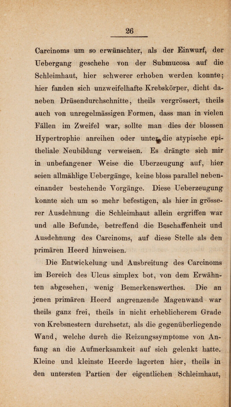 Carcinoms um so erwünschter, als der Einwurf, der Uebergang geschehe von der Submucosa auf die Schleimhaut, hier schwerer erhoben werden konnte; hier fanden sich unzweifelhafte Krebskörper, dicht da¬ neben Drüsendurchschnitte, theils vergrössert, theils auch von unregelmässigen Formen, dass man in vielen Fällen im Zweifel war, sollte man dies der blossen Hypertrophie anreihen oder unte^die atypische epi¬ theliale Neubildung verweisen. Es drängte sich mir in unbefangener Weise die Überzeugung auf, hier seien allmählige Uebergänge, keine bloss parallel neben¬ einander bestehende Vorgänge. Diese Ueberzeugung konnte sich um so mehr befestigen, als hier in grösse¬ rer Ausdehnung die Schleimhaut allein ergriffen war und alle Befunde, betreffend die Beschaffenheit und Ausdehnung des Carcinoms, auf diese Stelle als den primären Heerd hinweisen. Die Entwickelung und Ausbreitung des Carcinoms im Bereich des Ulcus simplex bot, von dem Erwähn¬ ten abgesehen, wenig Bemerkenswerthes. Die an jenen primären Heerd angrenzende Magenwand war theils ganz frei, theils in nicht erheblicherem Grade von Krebsnestern durchsetzt, als die gegenüberliegende Wand, welche durch die Beizungssymptome von An¬ fang an die Aufmerksamkeit auf sich gelenkt hatte. Kleine und kleinste Heerde lagerten hier, theils in den untersten Partien der eigentlichen Schleimhaut,