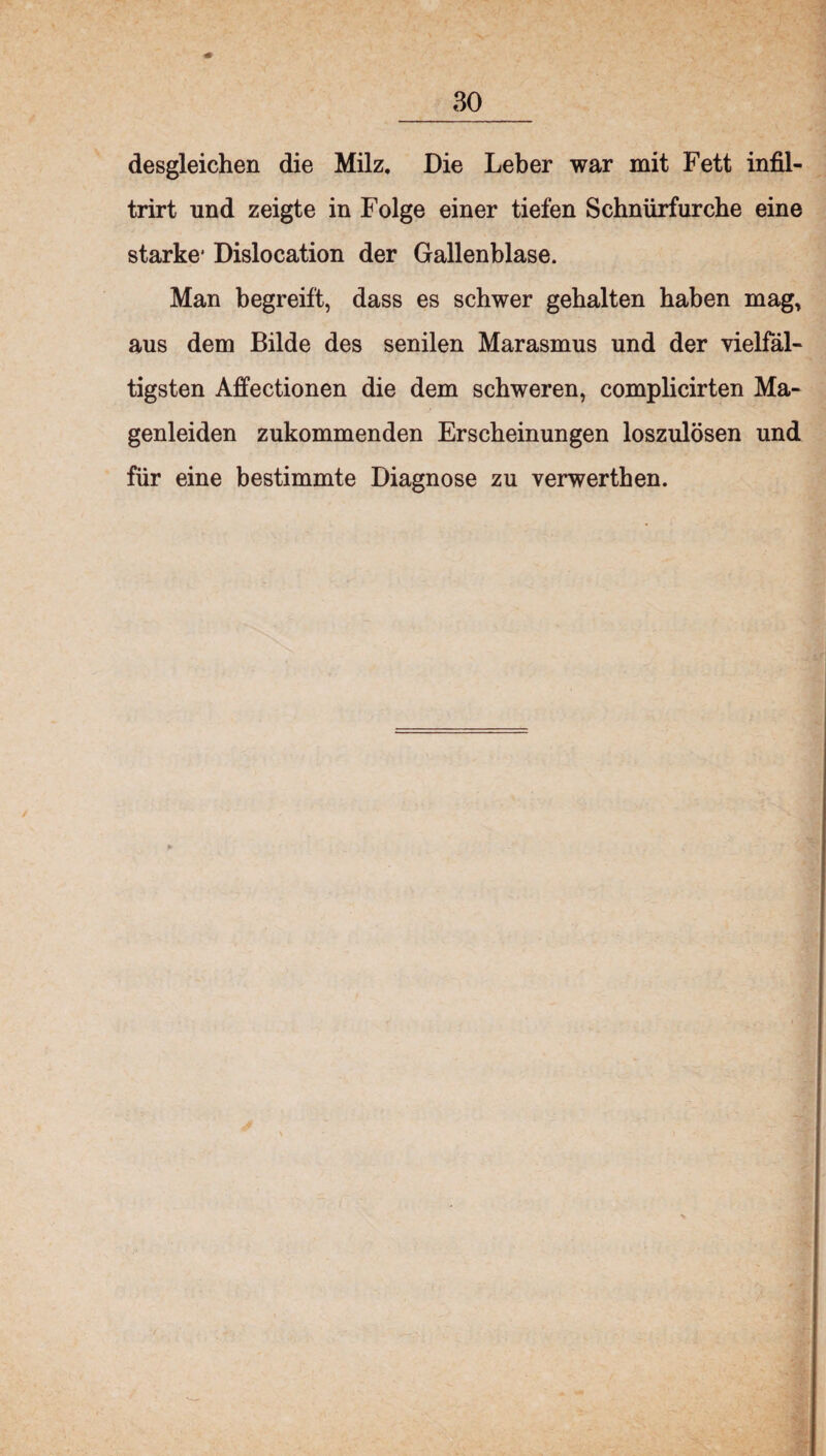 desgleichen die Milz. Die Leber war mit Fett infil- trirt und zeigte in Folge einer tiefen Schnürfurche eine starke* Dislocation der Gallenblase. Man begreift, dass es schwer gehalten haben mag, aus dem Bilde des senilen Marasmus und der vielfäl¬ tigsten Affectionen die dem schweren, complicirten Ma¬ genleiden zukommenden Erscheinungen loszulösen und für eine bestimmte Diagnose zu verwerthen.