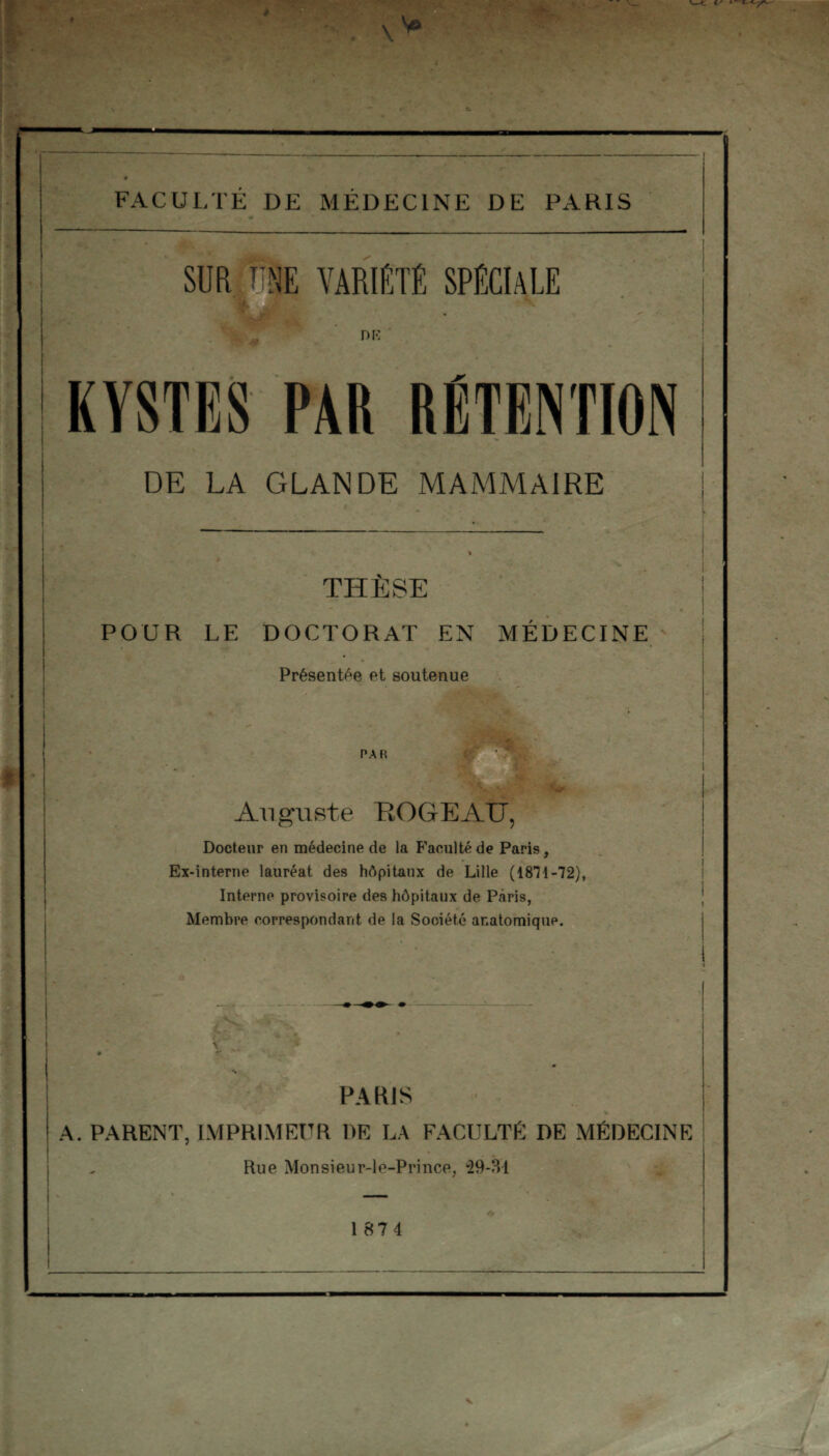 FACULTÉ DE MÉDECINE DE PARIS SUR UNE VARIÉTÉ SPÉCIALE DK KYSTES PAR RÉTENTION DE LA GLANDE MAMMAIRE THESE POUR LE DOCTORAT EN MÉDECINE Présentée et soutenue PAR Auguste ROGEAU, Docteur en médecine de la Faculté de Paris, Ex-interne lauréat des hôpitaux de Lille (1811 -72), Interne provisoire des hôpitaux de Paris, Membre correspondant de la Sooiét.é anatomique. \ PARIS A. PARENT, IMPRIMEUR DE LA FACULTÉ DE MÉDECINE Rue Monsieur-le-Prince, 29-31 1 874